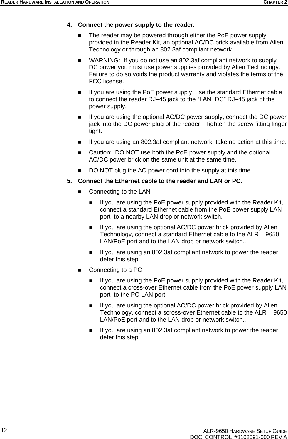 READER HARDWARE INSTALLATION AND OPERATION CHAPTER 2    ALR-9650 HARDWARE SETUP GUIDE   DOC. CONTROL  #8102091-000 REV A 124.  Connect the power supply to the reader.   The reader may be powered through either the PoE power supply provided in the Reader Kit, an optional AC/DC brick available from Alien Technology or through an 802.3af compliant network.    WARNING:  If you do not use an 802.3af compliant network to supply DC power you must use power supplies provided by Alien Technology.  Failure to do so voids the product warranty and violates the terms of the FCC license.  If you are using the PoE power supply, use the standard Ethernet cable to connect the reader RJ–45 jack to the “LAN+DC” RJ–45 jack of the power supply.  If you are using the optional AC/DC power supply, connect the DC power jack into the DC power plug of the reader.  Tighten the screw fitting finger tight.  If you are using an 802.3af compliant network, take no action at this time.  Caution:  DO NOT use both the PoE power supply and the optional AC/DC power brick on the same unit at the same time.  DO NOT plug the AC power cord into the supply at this time. 5.  Connect the Ethernet cable to the reader and LAN or PC.  Connecting to the LAN  If you are using the PoE power supply provided with the Reader Kit, connect a standard Ethernet cable from the PoE power supply LAN port  to a nearby LAN drop or network switch.  If you are using the optional AC/DC power brick provided by Alien Technology, connect a standard Ethernet cable to the ALR – 9650 LAN/PoE port and to the LAN drop or network switch..  If you are using an 802.3af compliant network to power the reader defer this step.  Connecting to a PC  If you are using the PoE power supply provided with the Reader Kit, connect a cross-over Ethernet cable from the PoE power supply LAN port  to the PC LAN port.  If you are using the optional AC/DC power brick provided by Alien Technology, connect a scross-over Ethernet cable to the ALR – 9650 LAN/PoE port and to the LAN drop or network switch..  If you are using an 802.3af compliant network to power the reader defer this step. 