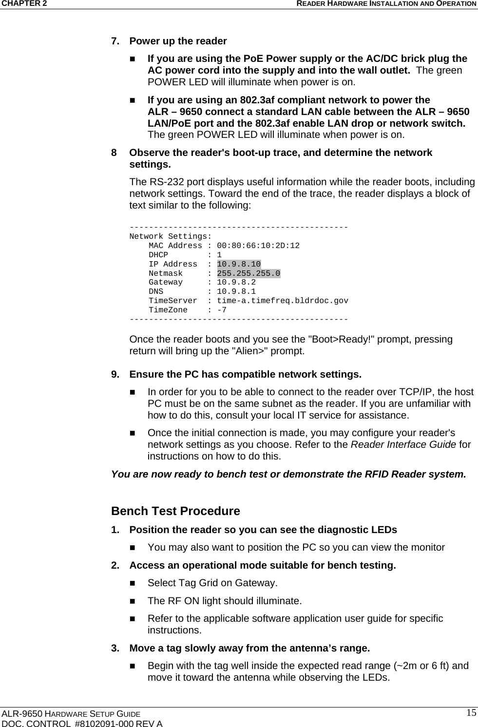 CHAPTER 2 READER HARDWARE INSTALLATION AND OPERATION ALR-9650 HARDWARE SETUP GUIDE DOC. CONTROL  #8102091-000 REV A  157.  Power up the reader  If you are using the PoE Power supply or the AC/DC brick plug the AC power cord into the supply and into the wall outlet.  The green POWER LED will illuminate when power is on.  If you are using an 802.3af compliant network to power the  ALR – 9650 connect a standard LAN cable between the ALR – 9650 LAN/PoE port and the 802.3af enable LAN drop or network switch.  The green POWER LED will illuminate when power is on. 8  Observe the reader&apos;s boot-up trace, and determine the network settings. The RS-232 port displays useful information while the reader boots, including network settings. Toward the end of the trace, the reader displays a block of text similar to the following:  --------------------------------------------- Network Settings:     MAC Address : 00:80:66:10:2D:12     DHCP        : 1     IP Address  : 10.9.8.10     Netmask     : 255.255.255.0     Gateway     : 10.9.8.2     DNS         : 10.9.8.1     TimeServer  : time-a.timefreq.bldrdoc.gov     TimeZone    : -7 ---------------------------------------------  Once the reader boots and you see the &quot;Boot&gt;Ready!&quot; prompt, pressing return will bring up the &quot;Alien&gt;&quot; prompt.   9.  Ensure the PC has compatible network settings.  In order for you to be able to connect to the reader over TCP/IP, the host PC must be on the same subnet as the reader. If you are unfamiliar with how to do this, consult your local IT service for assistance.  Once the initial connection is made, you may configure your reader&apos;s network settings as you choose. Refer to the Reader Interface Guide for instructions on how to do this. You are now ready to bench test or demonstrate the RFID Reader system.  Bench Test Procedure 1.  Position the reader so you can see the diagnostic LEDs   You may also want to position the PC so you can view the monitor  2.  Access an operational mode suitable for bench testing.  Select Tag Grid on Gateway.  The RF ON light should illuminate.  Refer to the applicable software application user guide for specific instructions. 3.  Move a tag slowly away from the antenna’s range.  Begin with the tag well inside the expected read range (~2m or 6 ft) and move it toward the antenna while observing the LEDs. 