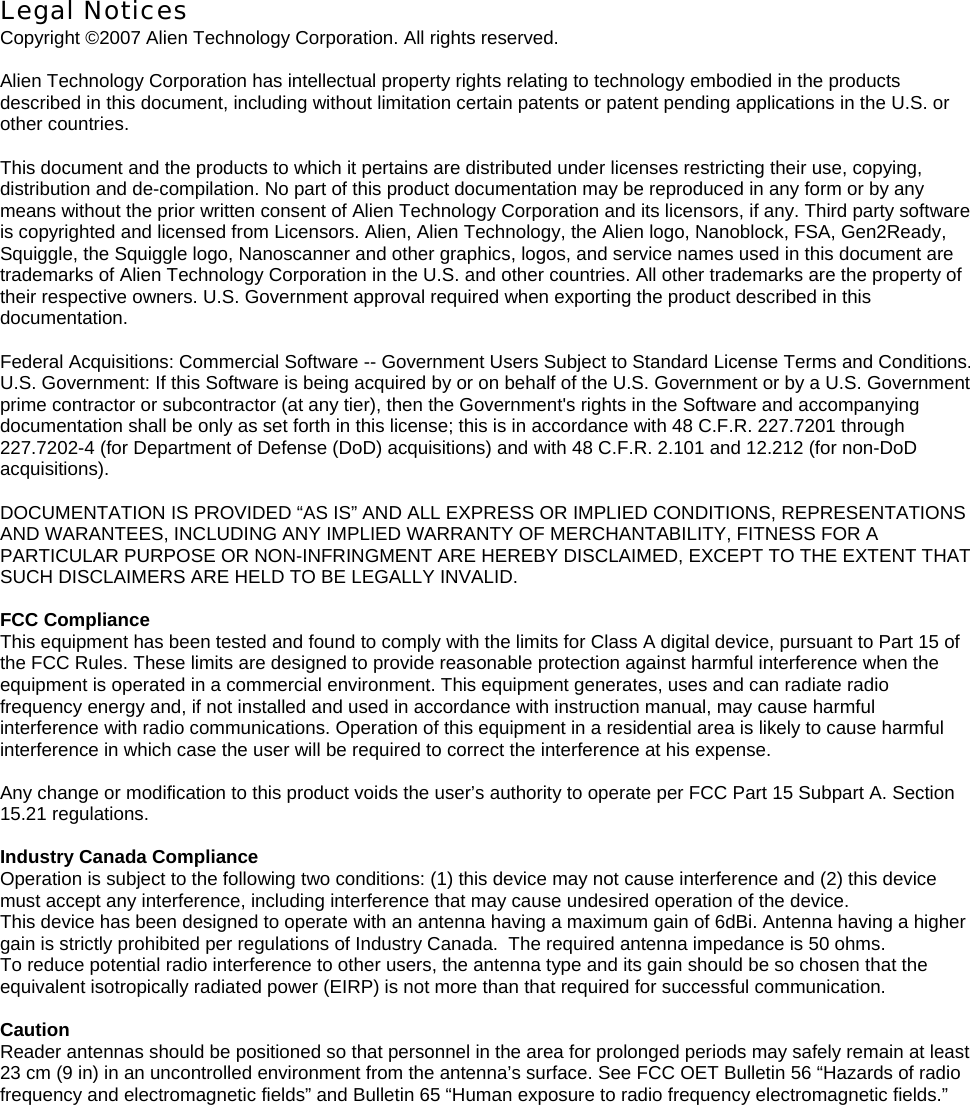 Legal Notices Copyright ©2007 Alien Technology Corporation. All rights reserved.  Alien Technology Corporation has intellectual property rights relating to technology embodied in the products described in this document, including without limitation certain patents or patent pending applications in the U.S. or other countries.  This document and the products to which it pertains are distributed under licenses restricting their use, copying, distribution and de-compilation. No part of this product documentation may be reproduced in any form or by any means without the prior written consent of Alien Technology Corporation and its licensors, if any. Third party software is copyrighted and licensed from Licensors. Alien, Alien Technology, the Alien logo, Nanoblock, FSA, Gen2Ready, Squiggle, the Squiggle logo, Nanoscanner and other graphics, logos, and service names used in this document are trademarks of Alien Technology Corporation in the U.S. and other countries. All other trademarks are the property of their respective owners. U.S. Government approval required when exporting the product described in this documentation.  Federal Acquisitions: Commercial Software -- Government Users Subject to Standard License Terms and Conditions. U.S. Government: If this Software is being acquired by or on behalf of the U.S. Government or by a U.S. Government prime contractor or subcontractor (at any tier), then the Government&apos;s rights in the Software and accompanying documentation shall be only as set forth in this license; this is in accordance with 48 C.F.R. 227.7201 through 227.7202-4 (for Department of Defense (DoD) acquisitions) and with 48 C.F.R. 2.101 and 12.212 (for non-DoD acquisitions).  DOCUMENTATION IS PROVIDED “AS IS” AND ALL EXPRESS OR IMPLIED CONDITIONS, REPRESENTATIONS AND WARANTEES, INCLUDING ANY IMPLIED WARRANTY OF MERCHANTABILITY, FITNESS FOR A PARTICULAR PURPOSE OR NON-INFRINGMENT ARE HEREBY DISCLAIMED, EXCEPT TO THE EXTENT THAT SUCH DISCLAIMERS ARE HELD TO BE LEGALLY INVALID.  FCC Compliance This equipment has been tested and found to comply with the limits for Class A digital device, pursuant to Part 15 of the FCC Rules. These limits are designed to provide reasonable protection against harmful interference when the equipment is operated in a commercial environment. This equipment generates, uses and can radiate radio frequency energy and, if not installed and used in accordance with instruction manual, may cause harmful interference with radio communications. Operation of this equipment in a residential area is likely to cause harmful interference in which case the user will be required to correct the interference at his expense.  Any change or modification to this product voids the user’s authority to operate per FCC Part 15 Subpart A. Section 15.21 regulations.  Industry Canada Compliance Operation is subject to the following two conditions: (1) this device may not cause interference and (2) this device must accept any interference, including interference that may cause undesired operation of the device. This device has been designed to operate with an antenna having a maximum gain of 6dBi. Antenna having a higher gain is strictly prohibited per regulations of Industry Canada.  The required antenna impedance is 50 ohms. To reduce potential radio interference to other users, the antenna type and its gain should be so chosen that the equivalent isotropically radiated power (EIRP) is not more than that required for successful communication.  Caution Reader antennas should be positioned so that personnel in the area for prolonged periods may safely remain at least 23 cm (9 in) in an uncontrolled environment from the antenna’s surface. See FCC OET Bulletin 56 “Hazards of radio frequency and electromagnetic fields” and Bulletin 65 “Human exposure to radio frequency electromagnetic fields.”  
