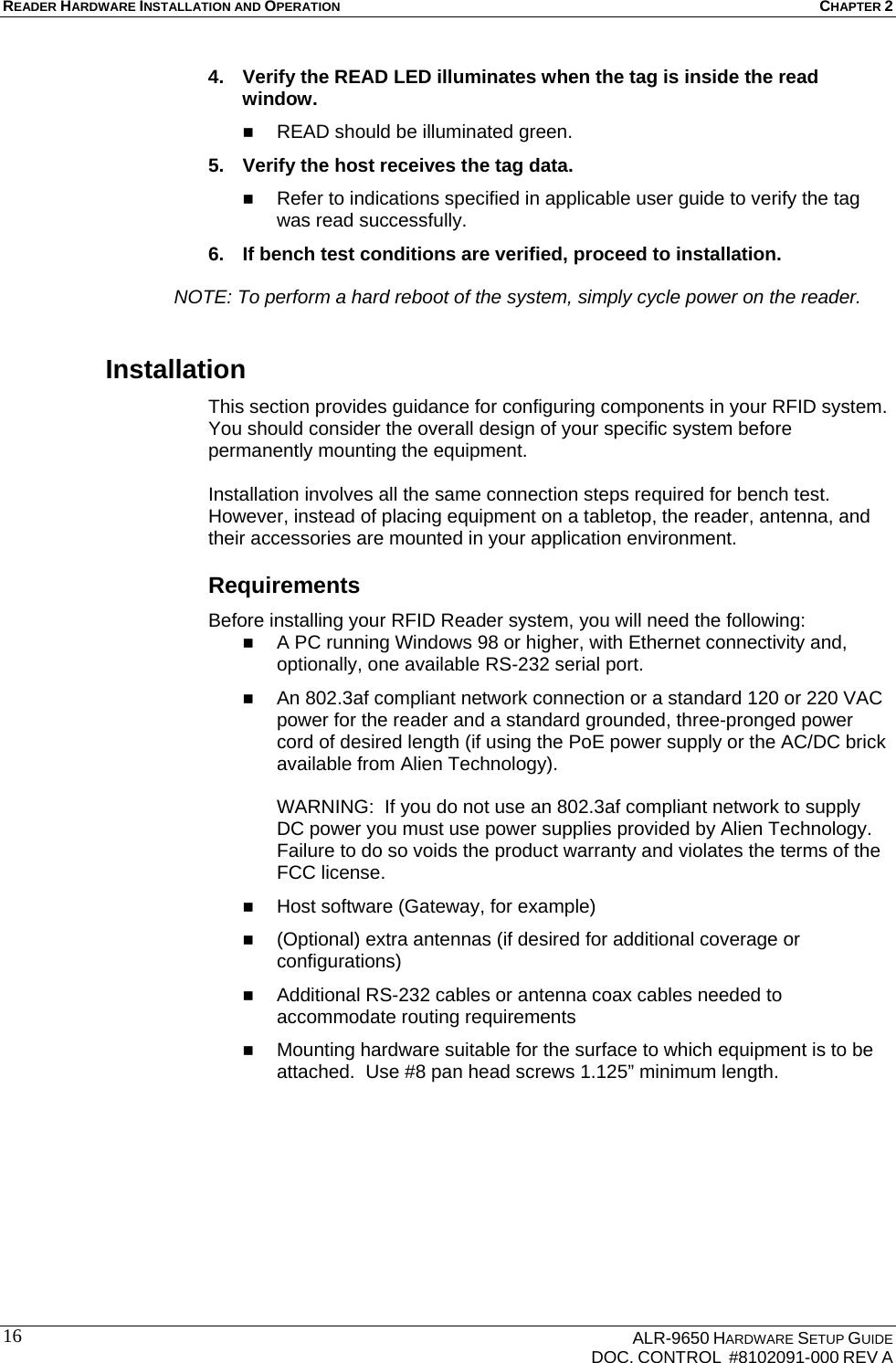 READER HARDWARE INSTALLATION AND OPERATION CHAPTER 2    ALR-9650 HARDWARE SETUP GUIDE   DOC. CONTROL  #8102091-000 REV A 164.  Verify the READ LED illuminates when the tag is inside the read window.  READ should be illuminated green. 5.  Verify the host receives the tag data.  Refer to indications specified in applicable user guide to verify the tag was read successfully. 6.  If bench test conditions are verified, proceed to installation.     NOTE: To perform a hard reboot of the system, simply cycle power on the reader. Installation This section provides guidance for configuring components in your RFID system. You should consider the overall design of your specific system before permanently mounting the equipment.   Installation involves all the same connection steps required for bench test. However, instead of placing equipment on a tabletop, the reader, antenna, and their accessories are mounted in your application environment.  Requirements Before installing your RFID Reader system, you will need the following:  A PC running Windows 98 or higher, with Ethernet connectivity and, optionally, one available RS-232 serial port.  An 802.3af compliant network connection or a standard 120 or 220 VAC power for the reader and a standard grounded, three-pronged power cord of desired length (if using the PoE power supply or the AC/DC brick available from Alien Technology).  WARNING:  If you do not use an 802.3af compliant network to supply DC power you must use power supplies provided by Alien Technology.  Failure to do so voids the product warranty and violates the terms of the FCC license.  Host software (Gateway, for example)   (Optional) extra antennas (if desired for additional coverage or configurations)  Additional RS-232 cables or antenna coax cables needed to accommodate routing requirements   Mounting hardware suitable for the surface to which equipment is to be attached.  Use #8 pan head screws 1.125” minimum length. 