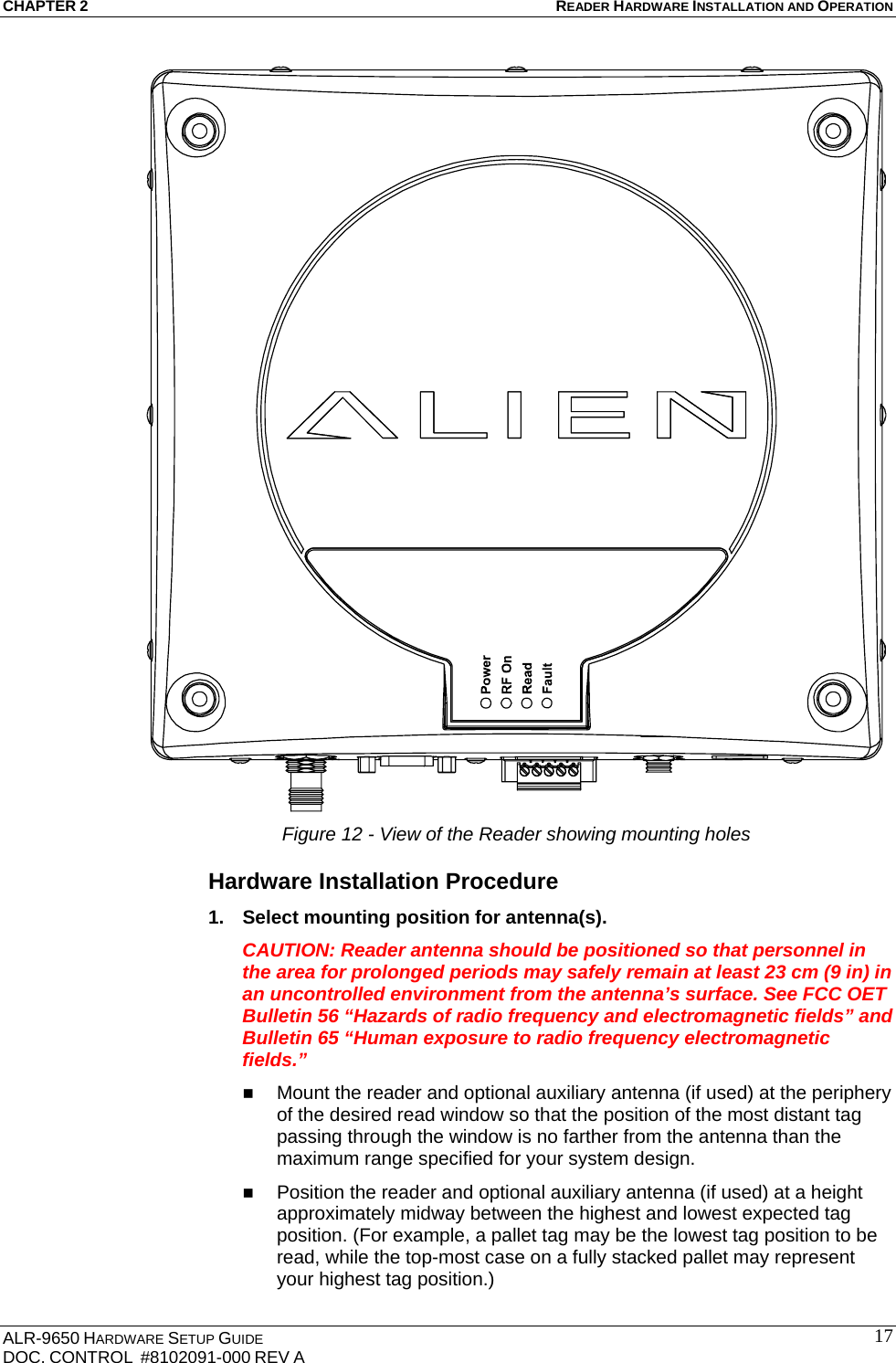 CHAPTER 2 READER HARDWARE INSTALLATION AND OPERATION ALR-9650 HARDWARE SETUP GUIDE DOC. CONTROL  #8102091-000 REV A  17 Figure 12 - View of the Reader showing mounting holes Hardware Installation Procedure 1.  Select mounting position for antenna(s). CAUTION: Reader antenna should be positioned so that personnel in the area for prolonged periods may safely remain at least 23 cm (9 in) in an uncontrolled environment from the antenna’s surface. See FCC OET Bulletin 56 “Hazards of radio frequency and electromagnetic fields” and Bulletin 65 “Human exposure to radio frequency electromagnetic fields.”  Mount the reader and optional auxiliary antenna (if used) at the periphery of the desired read window so that the position of the most distant tag passing through the window is no farther from the antenna than the maximum range specified for your system design.   Position the reader and optional auxiliary antenna (if used) at a height approximately midway between the highest and lowest expected tag position. (For example, a pallet tag may be the lowest tag position to be read, while the top-most case on a fully stacked pallet may represent your highest tag position.) 