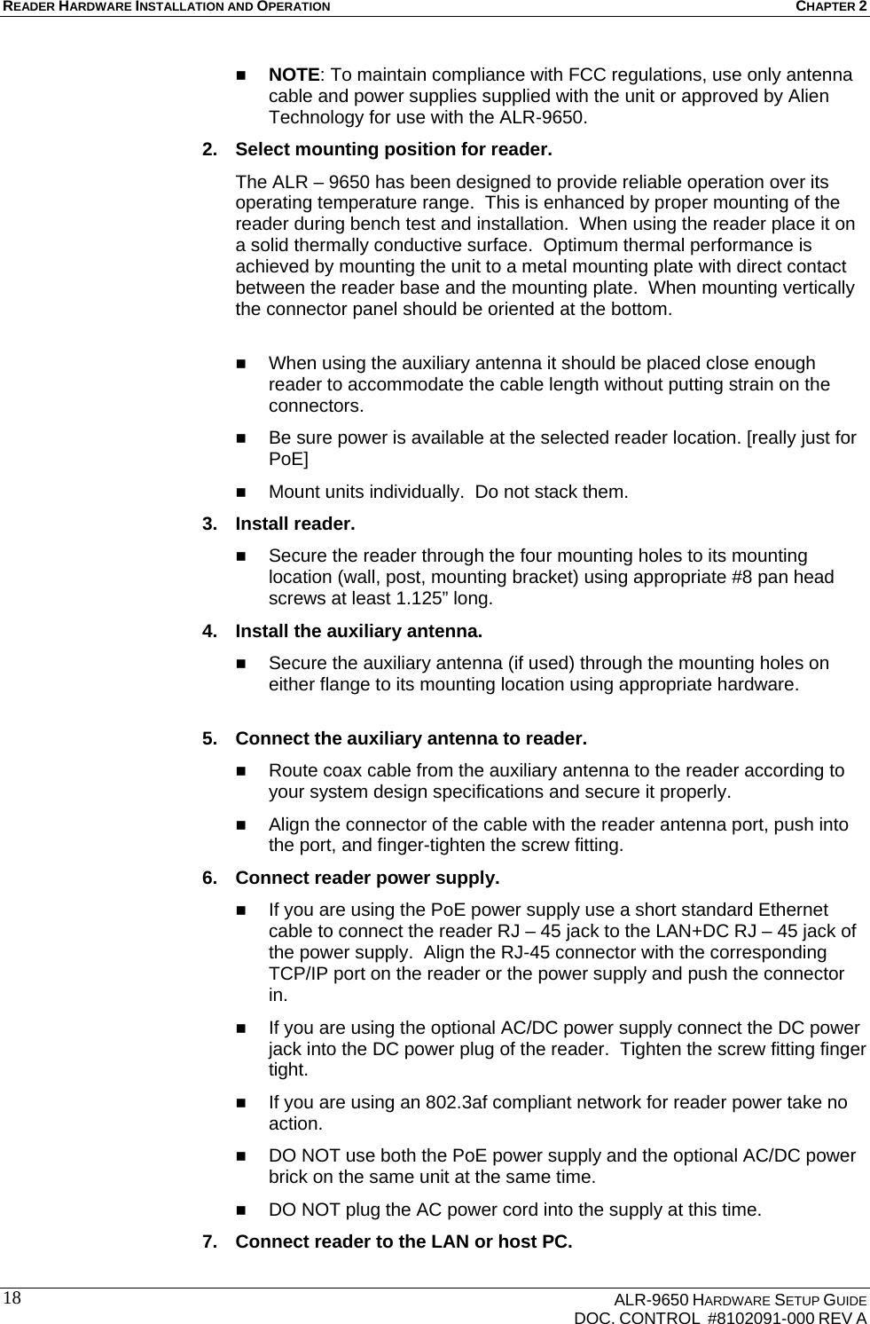 READER HARDWARE INSTALLATION AND OPERATION CHAPTER 2    ALR-9650 HARDWARE SETUP GUIDE   DOC. CONTROL  #8102091-000 REV A 18 NOTE: To maintain compliance with FCC regulations, use only antenna cable and power supplies supplied with the unit or approved by Alien Technology for use with the ALR-9650. 2.  Select mounting position for reader. The ALR – 9650 has been designed to provide reliable operation over its operating temperature range.  This is enhanced by proper mounting of the reader during bench test and installation.  When using the reader place it on a solid thermally conductive surface.  Optimum thermal performance is achieved by mounting the unit to a metal mounting plate with direct contact between the reader base and the mounting plate.  When mounting vertically the connector panel should be oriented at the bottom.    When using the auxiliary antenna it should be placed close enough reader to accommodate the cable length without putting strain on the connectors.  Be sure power is available at the selected reader location. [really just for PoE]   Mount units individually.  Do not stack them.   3. Install reader.  Secure the reader through the four mounting holes to its mounting location (wall, post, mounting bracket) using appropriate #8 pan head screws at least 1.125” long. 4.  Install the auxiliary antenna.  Secure the auxiliary antenna (if used) through the mounting holes on either flange to its mounting location using appropriate hardware.  5.  Connect the auxiliary antenna to reader.  Route coax cable from the auxiliary antenna to the reader according to your system design specifications and secure it properly.  Align the connector of the cable with the reader antenna port, push into the port, and finger-tighten the screw fitting. 6.  Connect reader power supply.  If you are using the PoE power supply use a short standard Ethernet cable to connect the reader RJ – 45 jack to the LAN+DC RJ – 45 jack of the power supply.  Align the RJ-45 connector with the corresponding TCP/IP port on the reader or the power supply and push the connector in.  If you are using the optional AC/DC power supply connect the DC power jack into the DC power plug of the reader.  Tighten the screw fitting finger tight.  If you are using an 802.3af compliant network for reader power take no action.  DO NOT use both the PoE power supply and the optional AC/DC power brick on the same unit at the same time.  DO NOT plug the AC power cord into the supply at this time. 7.  Connect reader to the LAN or host PC. 