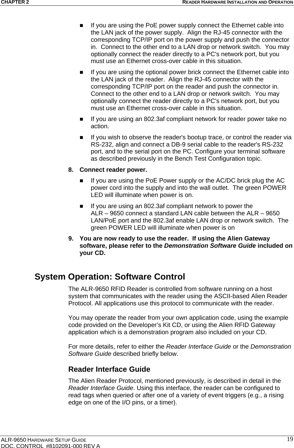 CHAPTER 2 READER HARDWARE INSTALLATION AND OPERATION ALR-9650 HARDWARE SETUP GUIDE DOC. CONTROL  #8102091-000 REV A  19 If you are using the PoE power supply connect the Ethernet cable into the LAN jack of the power supply.  Align the RJ-45 connector with the corresponding TCP/IP port on the power supply and push the connector in.  Connect to the other end to a LAN drop or network switch.  You may optionally connect the reader directly to a PC&apos;s network port, but you must use an Ethernet cross-over cable in this situation.  If you are using the optional power brick connect the Ethernet cable into the LAN jack of the reader.  Align the RJ-45 connector with the corresponding TCP/IP port on the reader and push the connector in. Connect to the other end to a LAN drop or network switch.  You may optionally connect the reader directly to a PC&apos;s network port, but you must use an Ethernet cross-over cable in this situation.  If you are using an 802.3af compliant network for reader power take no action.  If you wish to observe the reader&apos;s bootup trace, or control the reader via RS-232, align and connect a DB-9 serial cable to the reader&apos;s RS-232 port, and to the serial port on the PC. Configure your terminal software as described previously in the Bench Test Configuration topic. 8.  Connect reader power.   If you are using the PoE Power supply or the AC/DC brick plug the AC power cord into the supply and into the wall outlet.  The green POWER LED will illuminate when power is on.  If you are using an 802.3af compliant network to power the  ALR – 9650 connect a standard LAN cable between the ALR – 9650 LAN/PoE port and the 802.3af enable LAN drop or network switch.  The green POWER LED will illuminate when power is on 9.  You are now ready to use the reader.  If using the Alien Gateway software, please refer to the Demonstration Software Guide included on your CD. System Operation: Software Control The ALR-9650 RFID Reader is controlled from software running on a host system that communicates with the reader using the ASCII-based Alien Reader Protocol. All applications use this protocol to communicate with the reader.   You may operate the reader from your own application code, using the example code provided on the Developer’s Kit CD, or using the Alien RFID Gateway application which is a demonstration program also included on your CD.   For more details, refer to either the Reader Interface Guide or the Demonstration Software Guide described briefly below. Reader Interface Guide The Alien Reader Protocol, mentioned previously, is described in detail in the Reader Interface Guide. Using this interface, the reader can be configured to read tags when queried or after one of a variety of event triggers (e.g., a rising edge on one of the I/O pins, or a timer).   