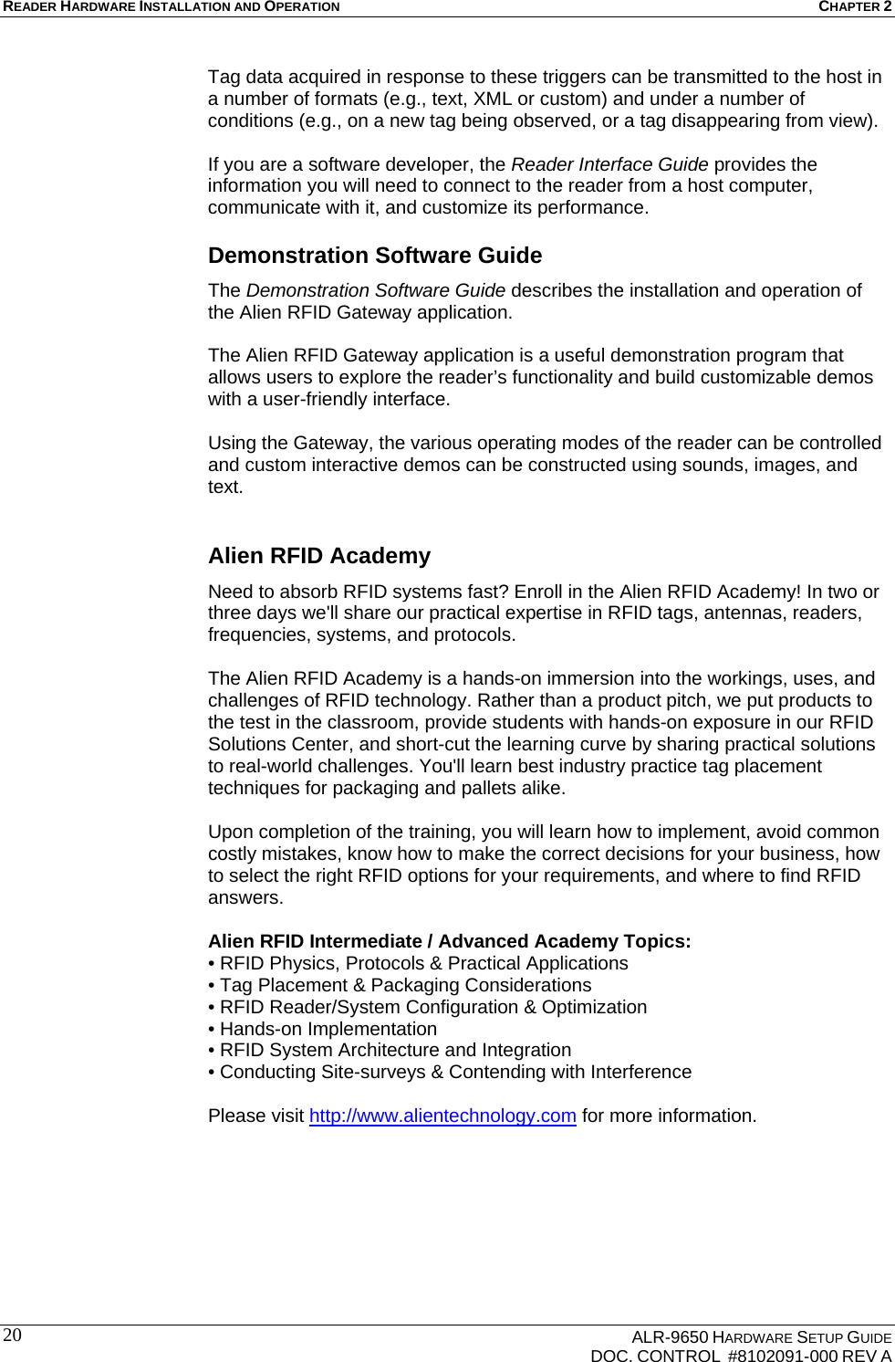 READER HARDWARE INSTALLATION AND OPERATION CHAPTER 2    ALR-9650 HARDWARE SETUP GUIDE   DOC. CONTROL  #8102091-000 REV A 20Tag data acquired in response to these triggers can be transmitted to the host in a number of formats (e.g., text, XML or custom) and under a number of conditions (e.g., on a new tag being observed, or a tag disappearing from view).   If you are a software developer, the Reader Interface Guide provides the information you will need to connect to the reader from a host computer, communicate with it, and customize its performance.  Demonstration Software Guide The Demonstration Software Guide describes the installation and operation of the Alien RFID Gateway application.   The Alien RFID Gateway application is a useful demonstration program that allows users to explore the reader’s functionality and build customizable demos with a user-friendly interface.   Using the Gateway, the various operating modes of the reader can be controlled and custom interactive demos can be constructed using sounds, images, and text.  Alien RFID Academy Need to absorb RFID systems fast? Enroll in the Alien RFID Academy! In two or three days we&apos;ll share our practical expertise in RFID tags, antennas, readers, frequencies, systems, and protocols.   The Alien RFID Academy is a hands-on immersion into the workings, uses, and challenges of RFID technology. Rather than a product pitch, we put products to the test in the classroom, provide students with hands-on exposure in our RFID Solutions Center, and short-cut the learning curve by sharing practical solutions to real-world challenges. You&apos;ll learn best industry practice tag placement techniques for packaging and pallets alike.  Upon completion of the training, you will learn how to implement, avoid common costly mistakes, know how to make the correct decisions for your business, how to select the right RFID options for your requirements, and where to find RFID answers.  Alien RFID Intermediate / Advanced Academy Topics: • RFID Physics, Protocols &amp; Practical Applications • Tag Placement &amp; Packaging Considerations • RFID Reader/System Configuration &amp; Optimization • Hands-on Implementation • RFID System Architecture and Integration • Conducting Site-surveys &amp; Contending with Interference  Please visit http://www.alientechnology.com for more information.  