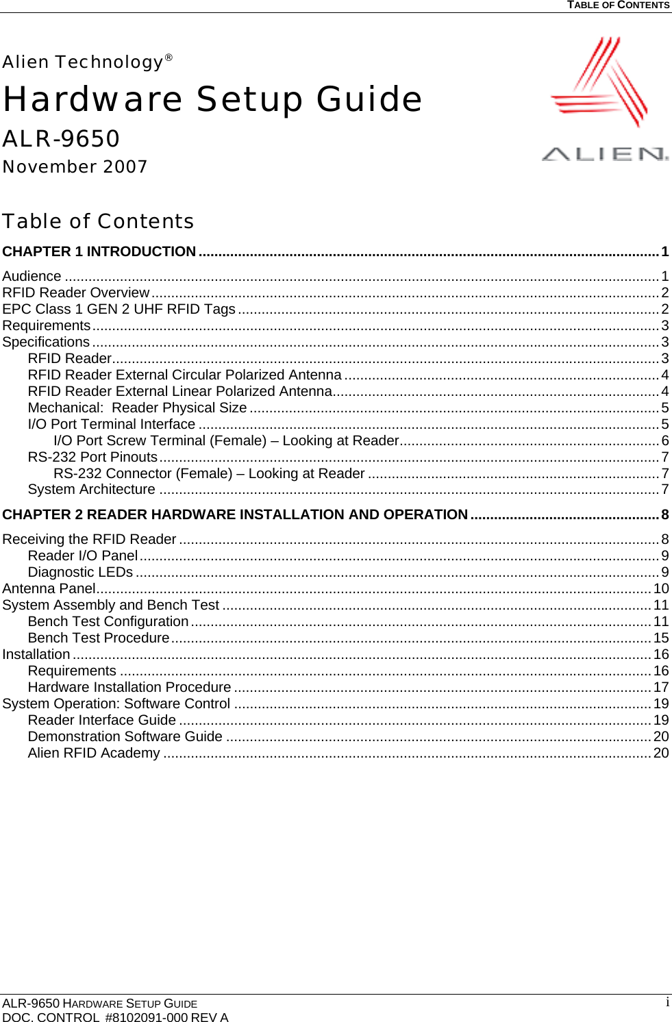   TABLE OF CONTENTS  ALR-9650 HARDWARE SETUP GUIDE DOC. CONTROL  #8102091-000 REV A  iAlien Technology® Hardware Setup Guide ALR-9650 November 2007  Table of Contents CHAPTER 1 INTRODUCTION.....................................................................................................................1 Audience .......................................................................................................................................................1 RFID Reader Overview.................................................................................................................................2 EPC Class 1 GEN 2 UHF RFID Tags...........................................................................................................2 Requirements................................................................................................................................................3 Specifications ................................................................................................................................................3 RFID Reader...........................................................................................................................................3 RFID Reader External Circular Polarized Antenna ................................................................................4 RFID Reader External Linear Polarized Antenna...................................................................................4 Mechanical:  Reader Physical Size ........................................................................................................5 I/O Port Terminal Interface .....................................................................................................................5 I/O Port Screw Terminal (Female) – Looking at Reader..................................................................6 RS-232 Port Pinouts...............................................................................................................................7 RS-232 Connector (Female) – Looking at Reader ..........................................................................7 System Architecture ...............................................................................................................................7 CHAPTER 2 READER HARDWARE INSTALLATION AND OPERATION................................................8 Receiving the RFID Reader ..........................................................................................................................8 Reader I/O Panel....................................................................................................................................9 Diagnostic LEDs .....................................................................................................................................9 Antenna Panel.............................................................................................................................................10 System Assembly and Bench Test .............................................................................................................11 Bench Test Configuration.....................................................................................................................11 Bench Test Procedure..........................................................................................................................15 Installation ...................................................................................................................................................16 Requirements .......................................................................................................................................16 Hardware Installation Procedure ..........................................................................................................17 System Operation: Software Control ..........................................................................................................19 Reader Interface Guide ........................................................................................................................19 Demonstration Software Guide ............................................................................................................20 Alien RFID Academy ............................................................................................................................20  