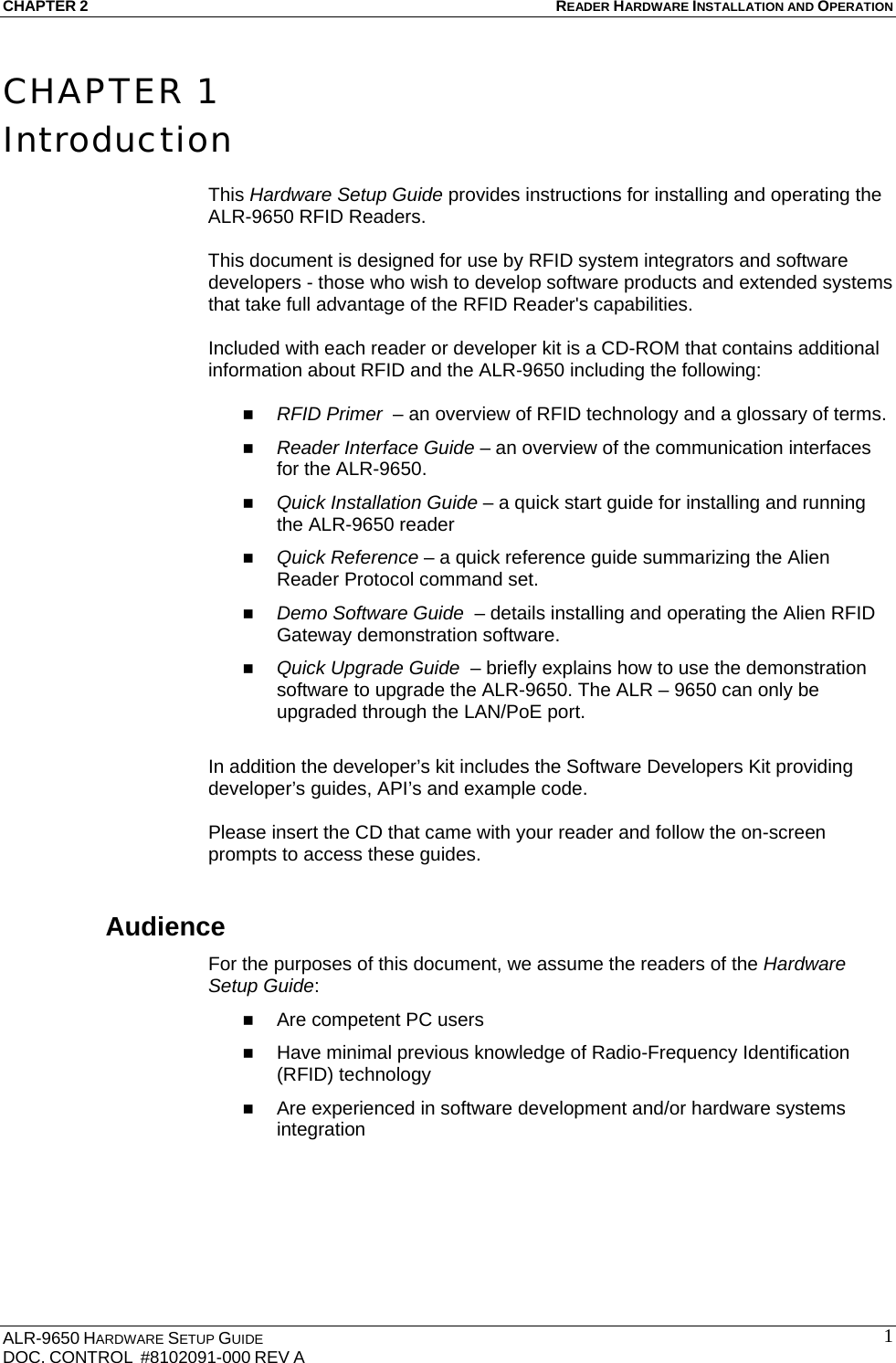 CHAPTER 2 READER HARDWARE INSTALLATION AND OPERATION ALR-9650 HARDWARE SETUP GUIDE DOC. CONTROL  #8102091-000 REV A  1CHAPTER 1 Introduction  This Hardware Setup Guide provides instructions for installing and operating the ALR-9650 RFID Readers.   This document is designed for use by RFID system integrators and software developers - those who wish to develop software products and extended systems that take full advantage of the RFID Reader&apos;s capabilities.  Included with each reader or developer kit is a CD-ROM that contains additional information about RFID and the ALR-9650 including the following:   RFID Primer  – an overview of RFID technology and a glossary of terms.  Reader Interface Guide – an overview of the communication interfaces for the ALR-9650.  Quick Installation Guide – a quick start guide for installing and running the ALR-9650 reader  Quick Reference – a quick reference guide summarizing the Alien Reader Protocol command set.   Demo Software Guide  – details installing and operating the Alien RFID Gateway demonstration software.  Quick Upgrade Guide  – briefly explains how to use the demonstration software to upgrade the ALR-9650. The ALR – 9650 can only be upgraded through the LAN/PoE port.  In addition the developer’s kit includes the Software Developers Kit providing developer’s guides, API’s and example code.  Please insert the CD that came with your reader and follow the on-screen prompts to access these guides. Audience For the purposes of this document, we assume the readers of the Hardware Setup Guide:  Are competent PC users  Have minimal previous knowledge of Radio-Frequency Identification (RFID) technology  Are experienced in software development and/or hardware systems integration  