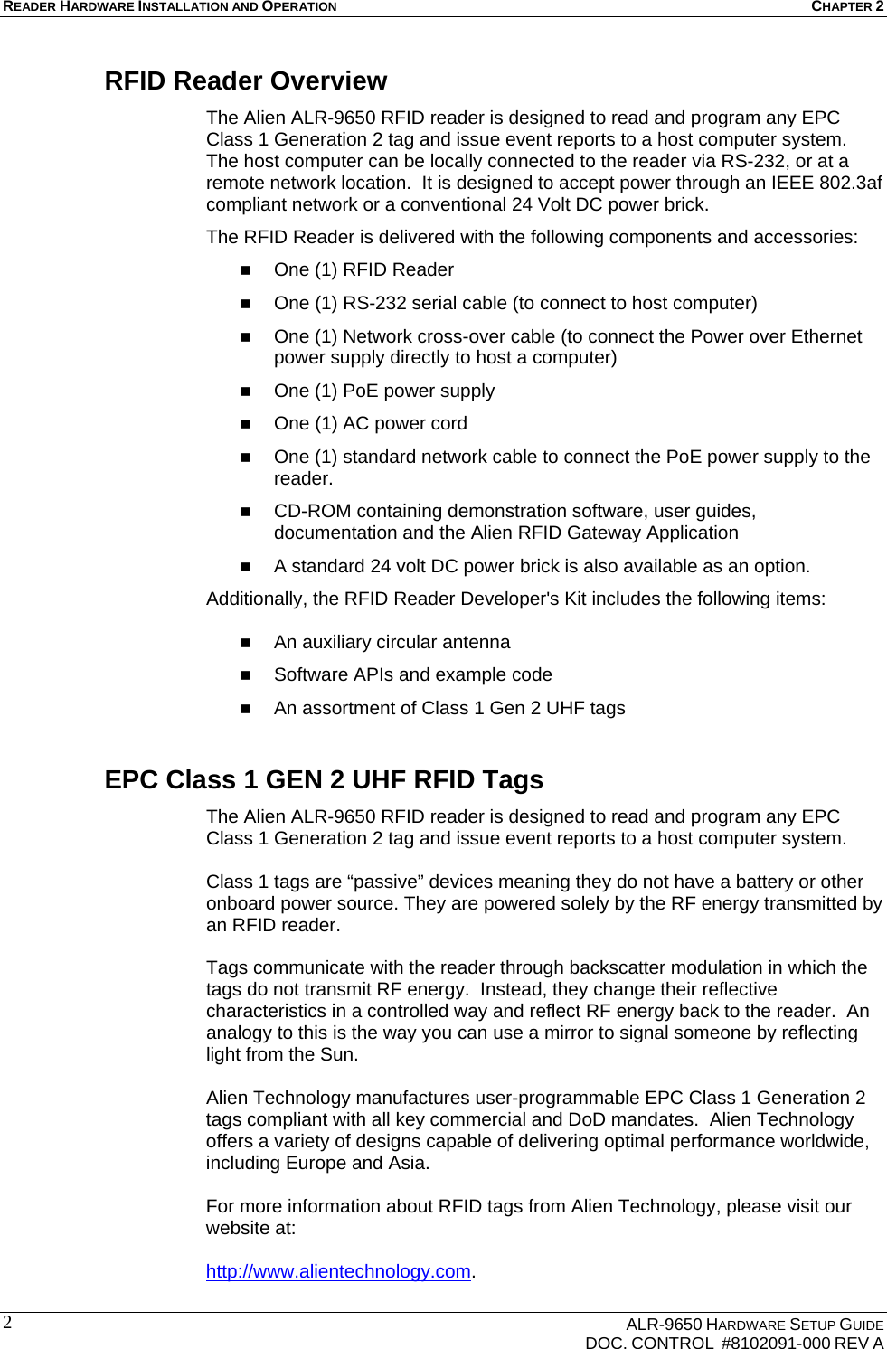 READER HARDWARE INSTALLATION AND OPERATION CHAPTER 2    ALR-9650 HARDWARE SETUP GUIDE   DOC. CONTROL  #8102091-000 REV A 2 RFID Reader Overview The Alien ALR-9650 RFID reader is designed to read and program any EPC Class 1 Generation 2 tag and issue event reports to a host computer system. The host computer can be locally connected to the reader via RS-232, or at a remote network location.  It is designed to accept power through an IEEE 802.3af compliant network or a conventional 24 Volt DC power brick.   The RFID Reader is delivered with the following components and accessories:  One (1) RFID Reader  One (1) RS-232 serial cable (to connect to host computer)  One (1) Network cross-over cable (to connect the Power over Ethernet power supply directly to host a computer)  One (1) PoE power supply  One (1) AC power cord   One (1) standard network cable to connect the PoE power supply to the reader.  CD-ROM containing demonstration software, user guides, documentation and the Alien RFID Gateway Application   A standard 24 volt DC power brick is also available as an option. Additionally, the RFID Reader Developer&apos;s Kit includes the following items:   An auxiliary circular antenna  Software APIs and example code  An assortment of Class 1 Gen 2 UHF tags EPC Class 1 GEN 2 UHF RFID Tags The Alien ALR-9650 RFID reader is designed to read and program any EPC Class 1 Generation 2 tag and issue event reports to a host computer system.    Class 1 tags are “passive” devices meaning they do not have a battery or other onboard power source. They are powered solely by the RF energy transmitted by an RFID reader.   Tags communicate with the reader through backscatter modulation in which the tags do not transmit RF energy.  Instead, they change their reflective characteristics in a controlled way and reflect RF energy back to the reader.  An analogy to this is the way you can use a mirror to signal someone by reflecting light from the Sun.    Alien Technology manufactures user-programmable EPC Class 1 Generation 2 tags compliant with all key commercial and DoD mandates.  Alien Technology offers a variety of designs capable of delivering optimal performance worldwide, including Europe and Asia.  For more information about RFID tags from Alien Technology, please visit our website at:  http://www.alientechnology.com. 