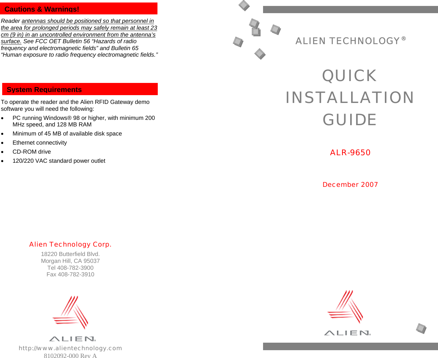                              Alien Technology Corp. 18220 Butterfield Blvd. Morgan Hill, CA 95037 Tel 408-782-3900 Fax 408-782-3910         http://www.alientechnology.com 8102092-000 Rev A   Reader antennas should be positioned so that personnel in the area for prolonged periods may safely remain at least 23 cm (9 in) in an uncontrolled environment from the antenna’s surface. See FCC OET Bulletin 56 “Hazards of radio frequency and electromagnetic fields” and Bulletin 65 “Human exposure to radio frequency electromagnetic fields.”       To operate the reader and the Alien RFID Gateway demo software you will need the following: •  PC running Windows® 98 or higher, with minimum 200 MHz speed, and 128 MB RAM •  Minimum of 45 MB of available disk space • Ethernet connectivity • CD-ROM drive •  120/220 VAC standard power outlet          Cautions &amp; Warnings! System Requirements ALIEN TECHNOLOGY®  QUICK INSTALLATION GUIDE  ALR-9650   December 2007  