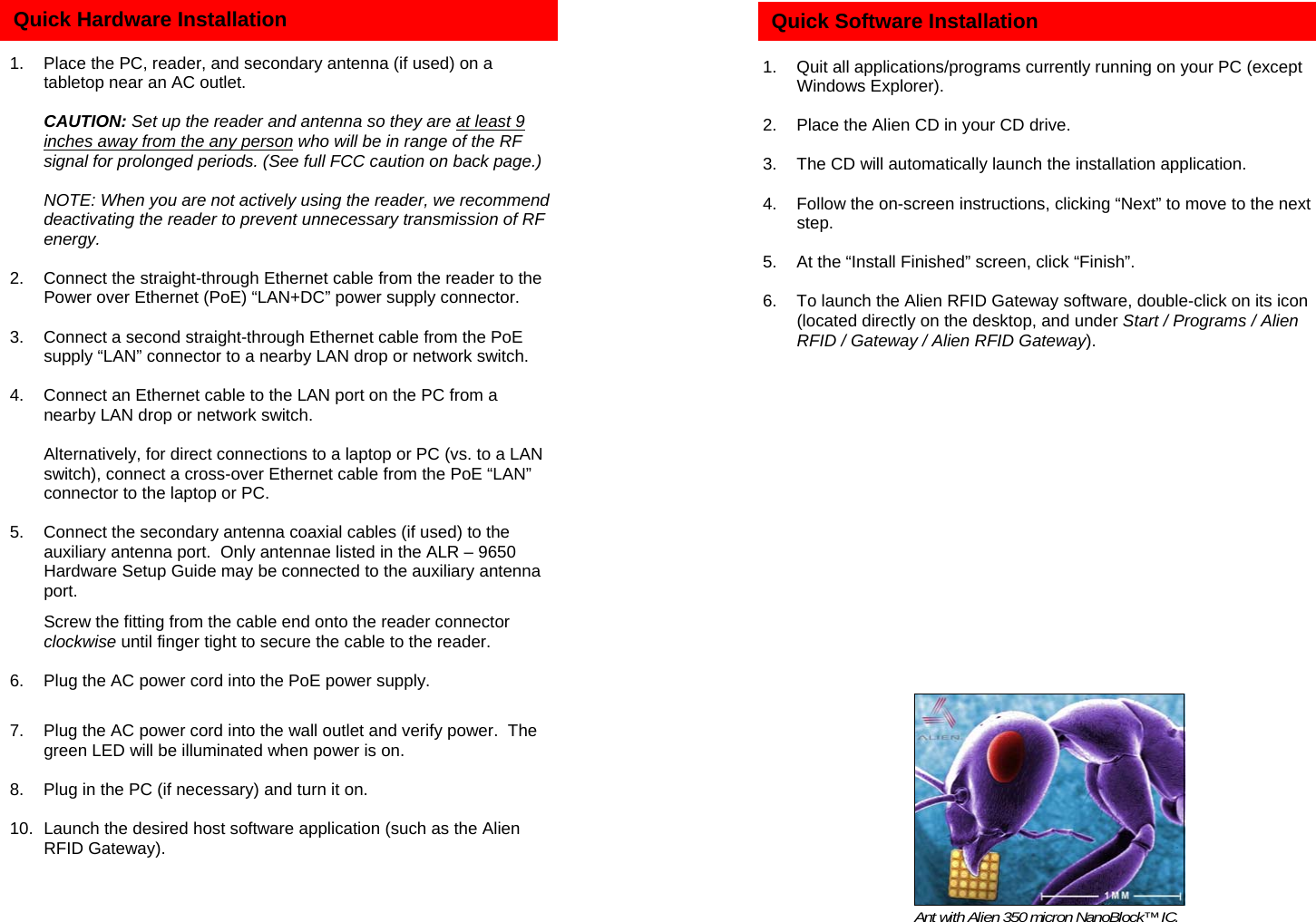          1.  Place the PC, reader, and secondary antenna (if used) on a tabletop near an AC outlet.   CAUTION: Set up the reader and antenna so they are at least 9 inches away from the any person who will be in range of the RF signal for prolonged periods. (See full FCC caution on back page.)    NOTE: When you are not actively using the reader, we recommend deactivating the reader to prevent unnecessary transmission of RF energy.  2.  Connect the straight-through Ethernet cable from the reader to the Power over Ethernet (PoE) “LAN+DC” power supply connector.    3.  Connect a second straight-through Ethernet cable from the PoE supply “LAN” connector to a nearby LAN drop or network switch.  4.  Connect an Ethernet cable to the LAN port on the PC from a nearby LAN drop or network switch.    Alternatively, for direct connections to a laptop or PC (vs. to a LAN switch), connect a cross-over Ethernet cable from the PoE “LAN” connector to the laptop or PC.  5.  Connect the secondary antenna coaxial cables (if used) to the auxiliary antenna port.  Only antennae listed in the ALR – 9650 Hardware Setup Guide may be connected to the auxiliary antenna port.   Screw the fitting from the cable end onto the reader connector clockwise until finger tight to secure the cable to the reader.  6.  Plug the AC power cord into the PoE power supply.  7.  Plug the AC power cord into the wall outlet and verify power.  The green LED will be illuminated when power is on.  8.  Plug in the PC (if necessary) and turn it on.  10.  Launch the desired host software application (such as the Alien RFID Gateway).  Quick Hardware Installation     1.  Quit all applications/programs currently running on your PC (except Windows Explorer).  2.  Place the Alien CD in your CD drive.  3.  The CD will automatically launch the installation application.  4.  Follow the on-screen instructions, clicking “Next” to move to the next step.  5.  At the “Install Finished” screen, click “Finish”.  6.  To launch the Alien RFID Gateway software, double-click on its icon (located directly on the desktop, and under Start / Programs / Alien RFID / Gateway / Alien RFID Gateway).    Quick Software Installation Ant with Alien 350 micron NanoBlock™ IC. 
