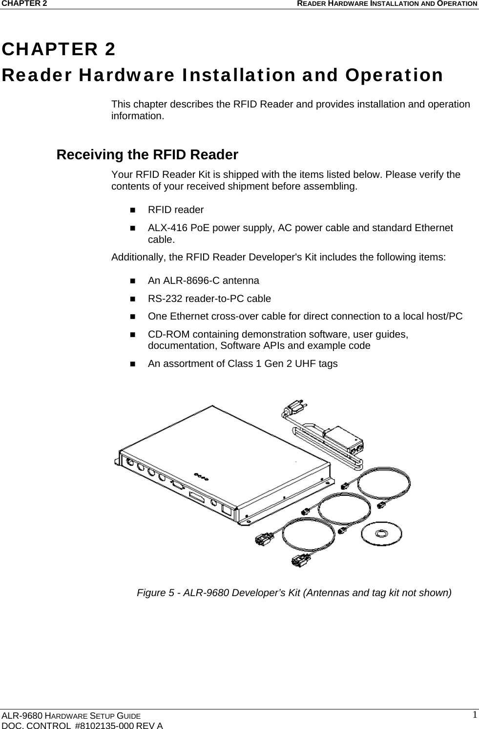 CHAPTER 2 READER HARDWARE INSTALLATION AND OPERATION ALR-9680 HARDWARE SETUP GUIDE                                                                                    DOC. CONTROL  #8102135-000 REV A                                         1CHAPTER 2 Reader Hardware Installation and Operation  This chapter describes the RFID Reader and provides installation and operation information. Receiving the RFID Reader Your RFID Reader Kit is shipped with the items listed below. Please verify the contents of your received shipment before assembling.   RFID reader  ALX-416 PoE power supply, AC power cable and standard Ethernet cable. Additionally, the RFID Reader Developer&apos;s Kit includes the following items:   An ALR-8696-C antenna   RS-232 reader-to-PC cable  One Ethernet cross-over cable for direct connection to a local host/PC  CD-ROM containing demonstration software, user guides, documentation, Software APIs and example code  An assortment of Class 1 Gen 2 UHF tags  Figure 5 - ALR-9680 Developer’s Kit (Antennas and tag kit not shown)     