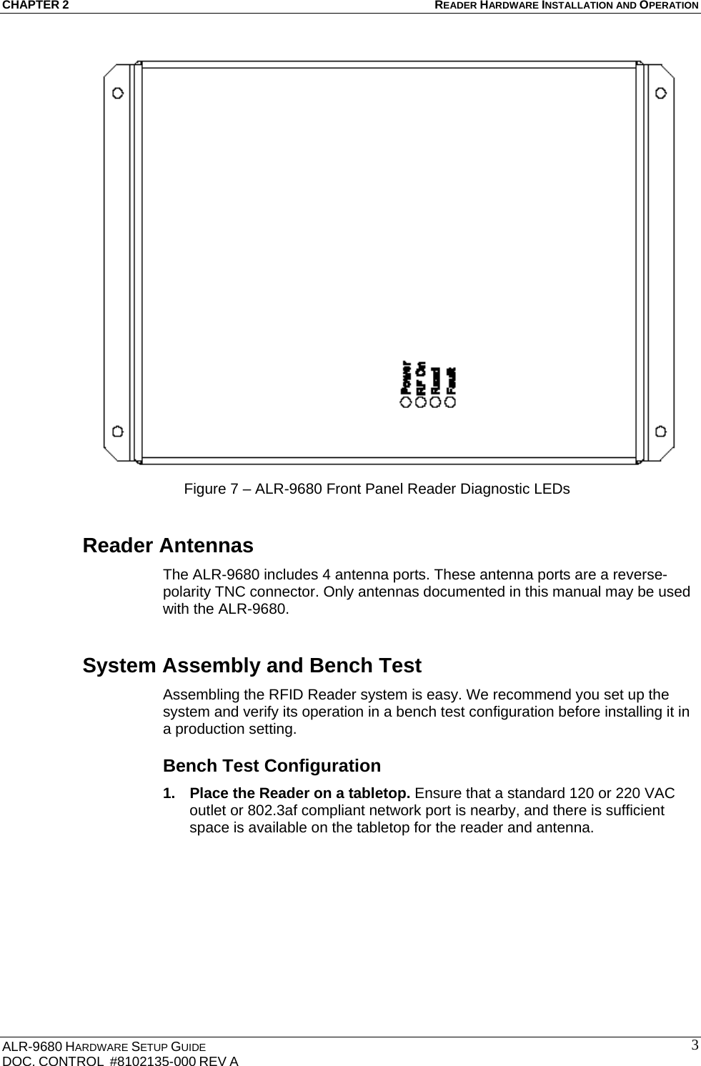 CHAPTER 2 READER HARDWARE INSTALLATION AND OPERATION ALR-9680 HARDWARE SETUP GUIDE                                                                                    DOC. CONTROL  #8102135-000 REV A                                         3Figure 7 – ALR-9680 Front Panel Reader Diagnostic LEDs Reader Antennas The ALR-9680 includes 4 antenna ports. These antenna ports are a reverse-polarity TNC connector. Only antennas documented in this manual may be used with the ALR-9680. System Assembly and Bench Test Assembling the RFID Reader system is easy. We recommend you set up the system and verify its operation in a bench test configuration before installing it in a production setting. Bench Test Configuration 1.  Place the Reader on a tabletop. Ensure that a standard 120 or 220 VAC outlet or 802.3af compliant network port is nearby, and there is sufficient space is available on the tabletop for the reader and antenna. 