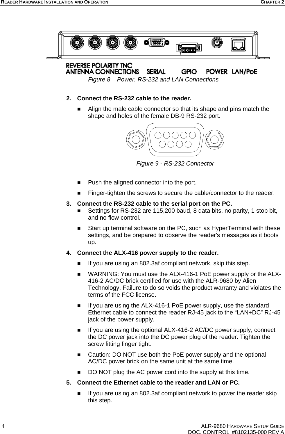 READER HARDWARE INSTALLATION AND OPERATION CHAPTER 2     ALR-9680 HARDWARE SETUP GUIDE   DOC. CONTROL  #8102135-000 REV A 4  Figure 8 – Power, RS-232 and LAN Connections  2.  Connect the RS-232 cable to the reader.   Align the male cable connector so that its shape and pins match the shape and holes of the female DB-9 RS-232 port.  Figure 9 - RS-232 Connector   Push the aligned connector into the port.  Finger-tighten the screws to secure the cable/connector to the reader. 3.  Connect the RS-232 cable to the serial port on the PC.  Settings for RS-232 are 115,200 baud, 8 data bits, no parity, 1 stop bit, and no flow control.  Start up terminal software on the PC, such as HyperTerminal with these settings, and be prepared to observe the reader&apos;s messages as it boots up. 4.  Connect the ALX-416 power supply to the reader.   If you are using an 802.3af compliant network, skip this step.  WARNING: You must use the ALX-416-1 PoE power supply or the ALX-416-2 AC/DC brick certified for use with the ALR-9680 by Alien Technology. Failure to do so voids the product warranty and violates the terms of the FCC license.  If you are using the ALX-416-1 PoE power supply, use the standard Ethernet cable to connect the reader RJ-45 jack to the “LAN+DC” RJ-45 jack of the power supply.  If you are using the optional ALX-416-2 AC/DC power supply, connect the DC power jack into the DC power plug of the reader. Tighten the screw fitting finger tight.  Caution: DO NOT use both the PoE power supply and the optional AC/DC power brick on the same unit at the same time.  DO NOT plug the AC power cord into the supply at this time. 5.  Connect the Ethernet cable to the reader and LAN or PC.  If you are using an 802.3af compliant network to power the reader skip this step. 