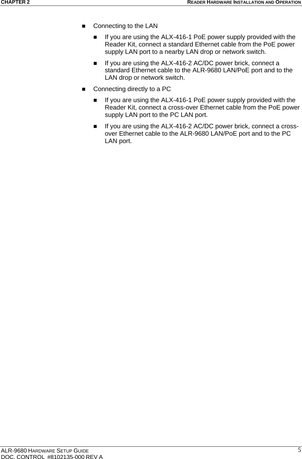 CHAPTER 2 READER HARDWARE INSTALLATION AND OPERATION ALR-9680 HARDWARE SETUP GUIDE                                                                                    DOC. CONTROL  #8102135-000 REV A                                         5 Connecting to the LAN  If you are using the ALX-416-1 PoE power supply provided with the Reader Kit, connect a standard Ethernet cable from the PoE power supply LAN port to a nearby LAN drop or network switch.  If you are using the ALX-416-2 AC/DC power brick, connect a standard Ethernet cable to the ALR-9680 LAN/PoE port and to the LAN drop or network switch.  Connecting directly to a PC  If you are using the ALX-416-1 PoE power supply provided with the Reader Kit, connect a cross-over Ethernet cable from the PoE power supply LAN port to the PC LAN port.  If you are using the ALX-416-2 AC/DC power brick, connect a cross-over Ethernet cable to the ALR-9680 LAN/PoE port and to the PC LAN port. 