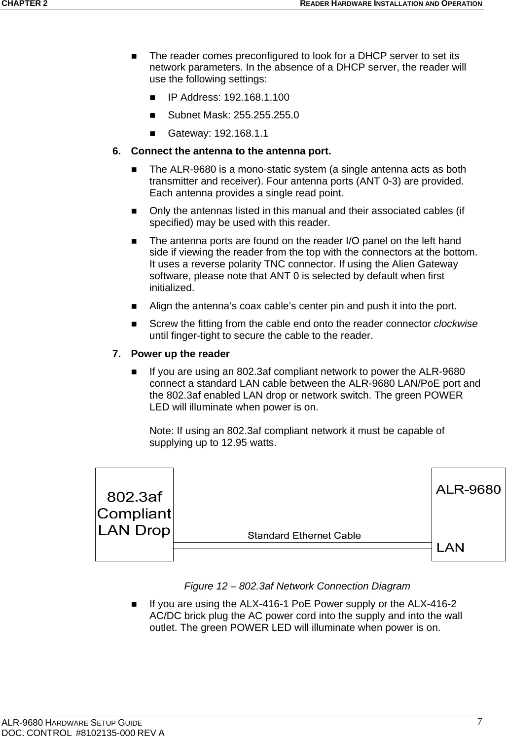 CHAPTER 2 READER HARDWARE INSTALLATION AND OPERATION ALR-9680 HARDWARE SETUP GUIDE                                                                                    DOC. CONTROL  #8102135-000 REV A                                         7  The reader comes preconfigured to look for a DHCP server to set its network parameters. In the absence of a DHCP server, the reader will use the following settings:  IP Address: 192.168.1.100  Subnet Mask: 255.255.255.0  Gateway: 192.168.1.1 6.  Connect the antenna to the antenna port.  The ALR-9680 is a mono-static system (a single antenna acts as both transmitter and receiver). Four antenna ports (ANT 0-3) are provided. Each antenna provides a single read point.  Only the antennas listed in this manual and their associated cables (if specified) may be used with this reader.  The antenna ports are found on the reader I/O panel on the left hand side if viewing the reader from the top with the connectors at the bottom. It uses a reverse polarity TNC connector. If using the Alien Gateway software, please note that ANT 0 is selected by default when first initialized.  Align the antenna’s coax cable’s center pin and push it into the port.  Screw the fitting from the cable end onto the reader connector clockwise until finger-tight to secure the cable to the reader. 7.  Power up the reader  If you are using an 802.3af compliant network to power the ALR-9680 connect a standard LAN cable between the ALR-9680 LAN/PoE port and the 802.3af enabled LAN drop or network switch. The green POWER LED will illuminate when power is on.  Note: If using an 802.3af compliant network it must be capable of supplying up to 12.95 watts.   Figure 12 – 802.3af Network Connection Diagram  If you are using the ALX-416-1 PoE Power supply or the ALX-416-2 AC/DC brick plug the AC power cord into the supply and into the wall outlet. The green POWER LED will illuminate when power is on.     