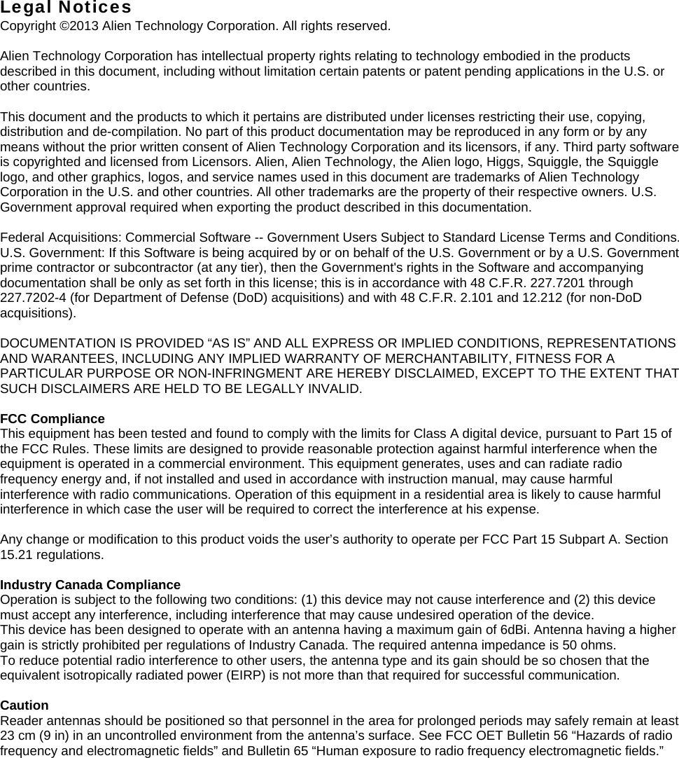 Legal Notices Copyright ©2013 Alien Technology Corporation. All rights reserved.  Alien Technology Corporation has intellectual property rights relating to technology embodied in the products described in this document, including without limitation certain patents or patent pending applications in the U.S. or other countries.  This document and the products to which it pertains are distributed under licenses restricting their use, copying, distribution and de-compilation. No part of this product documentation may be reproduced in any form or by any means without the prior written consent of Alien Technology Corporation and its licensors, if any. Third party software is copyrighted and licensed from Licensors. Alien, Alien Technology, the Alien logo, Higgs, Squiggle, the Squiggle logo, and other graphics, logos, and service names used in this document are trademarks of Alien Technology Corporation in the U.S. and other countries. All other trademarks are the property of their respective owners. U.S. Government approval required when exporting the product described in this documentation.  Federal Acquisitions: Commercial Software -- Government Users Subject to Standard License Terms and Conditions. U.S. Government: If this Software is being acquired by or on behalf of the U.S. Government or by a U.S. Government prime contractor or subcontractor (at any tier), then the Government&apos;s rights in the Software and accompanying documentation shall be only as set forth in this license; this is in accordance with 48 C.F.R. 227.7201 through 227.7202-4 (for Department of Defense (DoD) acquisitions) and with 48 C.F.R. 2.101 and 12.212 (for non-DoD acquisitions).  DOCUMENTATION IS PROVIDED “AS IS” AND ALL EXPRESS OR IMPLIED CONDITIONS, REPRESENTATIONS AND WARANTEES, INCLUDING ANY IMPLIED WARRANTY OF MERCHANTABILITY, FITNESS FOR A PARTICULAR PURPOSE OR NON-INFRINGMENT ARE HEREBY DISCLAIMED, EXCEPT TO THE EXTENT THAT SUCH DISCLAIMERS ARE HELD TO BE LEGALLY INVALID.  FCC Compliance This equipment has been tested and found to comply with the limits for Class A digital device, pursuant to Part 15 of the FCC Rules. These limits are designed to provide reasonable protection against harmful interference when the equipment is operated in a commercial environment. This equipment generates, uses and can radiate radio frequency energy and, if not installed and used in accordance with instruction manual, may cause harmful interference with radio communications. Operation of this equipment in a residential area is likely to cause harmful interference in which case the user will be required to correct the interference at his expense.  Any change or modification to this product voids the user’s authority to operate per FCC Part 15 Subpart A. Section 15.21 regulations.  Industry Canada Compliance Operation is subject to the following two conditions: (1) this device may not cause interference and (2) this device must accept any interference, including interference that may cause undesired operation of the device. This device has been designed to operate with an antenna having a maximum gain of 6dBi. Antenna having a higher gain is strictly prohibited per regulations of Industry Canada. The required antenna impedance is 50 ohms. To reduce potential radio interference to other users, the antenna type and its gain should be so chosen that the equivalent isotropically radiated power (EIRP) is not more than that required for successful communication.  Caution Reader antennas should be positioned so that personnel in the area for prolonged periods may safely remain at least 23 cm (9 in) in an uncontrolled environment from the antenna’s surface. See FCC OET Bulletin 56 “Hazards of radio frequency and electromagnetic fields” and Bulletin 65 “Human exposure to radio frequency electromagnetic fields.”  