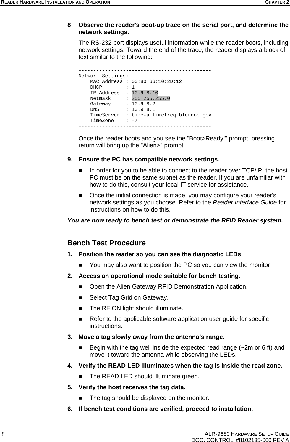 READER HARDWARE INSTALLATION AND OPERATION CHAPTER 2     ALR-9680 HARDWARE SETUP GUIDE   DOC. CONTROL  #8102135-000 REV A 8 8  Observe the reader&apos;s boot-up trace on the serial port, and determine the network settings. The RS-232 port displays useful information while the reader boots, including network settings. Toward the end of the trace, the reader displays a block of text similar to the following:  --------------------------------------------- Network Settings:     MAC Address : 00:80:66:10:2D:12     DHCP        : 1     IP Address  : 10.9.8.10     Netmask     : 255.255.255.0     Gateway     : 10.9.8.2     DNS         : 10.9.8.1     TimeServer  : time-a.timefreq.bldrdoc.gov     TimeZone    : -7 ---------------------------------------------  Once the reader boots and you see the &quot;Boot&gt;Ready!&quot; prompt, pressing return will bring up the &quot;Alien&gt;&quot; prompt.   9.  Ensure the PC has compatible network settings.  In order for you to be able to connect to the reader over TCP/IP, the host PC must be on the same subnet as the reader. If you are unfamiliar with how to do this, consult your local IT service for assistance.  Once the initial connection is made, you may configure your reader&apos;s network settings as you choose. Refer to the Reader Interface Guide for instructions on how to do this. You are now ready to bench test or demonstrate the RFID Reader system.  Bench Test Procedure 1.  Position the reader so you can see the diagnostic LEDs   You may also want to position the PC so you can view the monitor  2.  Access an operational mode suitable for bench testing.  Open the Alien Gateway RFID Demonstration Application.  Select Tag Grid on Gateway.  The RF ON light should illuminate.  Refer to the applicable software application user guide for specific instructions. 3.  Move a tag slowly away from the antenna’s range.  Begin with the tag well inside the expected read range (~2m or 6 ft) and move it toward the antenna while observing the LEDs. 4.  Verify the READ LED illuminates when the tag is inside the read zone.  The READ LED should illuminate green. 5.  Verify the host receives the tag data.  The tag should be displayed on the monitor. 6.  If bench test conditions are verified, proceed to installation.  