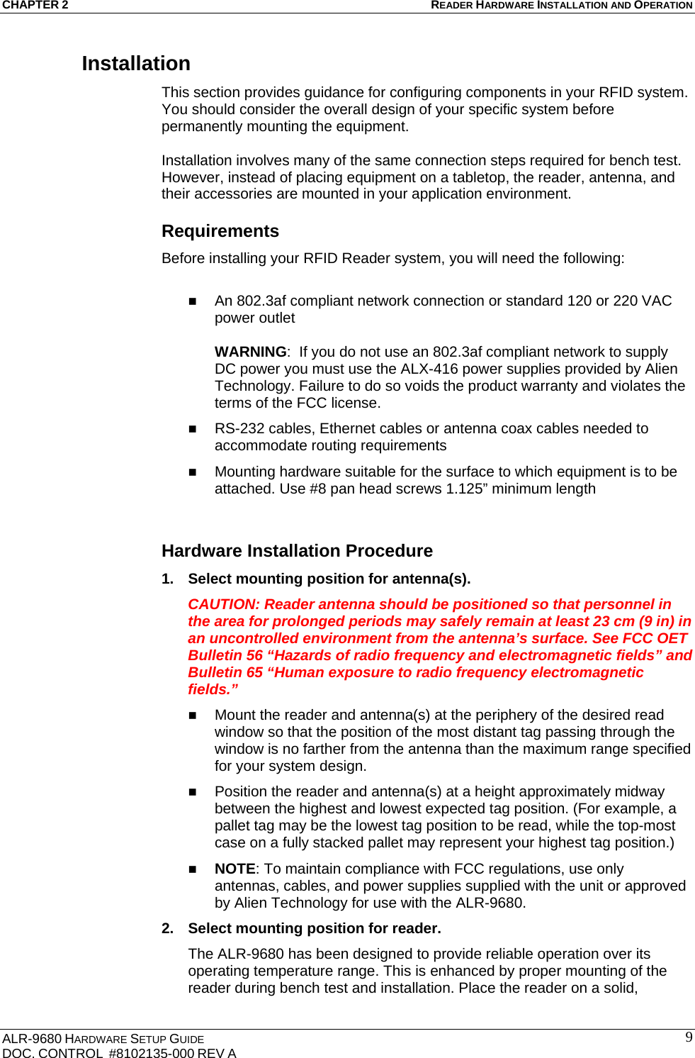 CHAPTER 2 READER HARDWARE INSTALLATION AND OPERATION ALR-9680 HARDWARE SETUP GUIDE                                                                                    DOC. CONTROL  #8102135-000 REV A                                         9Installation This section provides guidance for configuring components in your RFID system. You should consider the overall design of your specific system before permanently mounting the equipment.   Installation involves many of the same connection steps required for bench test. However, instead of placing equipment on a tabletop, the reader, antenna, and their accessories are mounted in your application environment.  Requirements Before installing your RFID Reader system, you will need the following:   An 802.3af compliant network connection or standard 120 or 220 VAC power outlet  WARNING:  If you do not use an 802.3af compliant network to supply DC power you must use the ALX-416 power supplies provided by Alien Technology. Failure to do so voids the product warranty and violates the terms of the FCC license.  RS-232 cables, Ethernet cables or antenna coax cables needed to accommodate routing requirements   Mounting hardware suitable for the surface to which equipment is to be attached. Use #8 pan head screws 1.125” minimum length  Hardware Installation Procedure 1.  Select mounting position for antenna(s). CAUTION: Reader antenna should be positioned so that personnel in the area for prolonged periods may safely remain at least 23 cm (9 in) in an uncontrolled environment from the antenna’s surface. See FCC OET Bulletin 56 “Hazards of radio frequency and electromagnetic fields” and Bulletin 65 “Human exposure to radio frequency electromagnetic fields.”  Mount the reader and antenna(s) at the periphery of the desired read window so that the position of the most distant tag passing through the window is no farther from the antenna than the maximum range specified for your system design.   Position the reader and antenna(s) at a height approximately midway between the highest and lowest expected tag position. (For example, a pallet tag may be the lowest tag position to be read, while the top-most case on a fully stacked pallet may represent your highest tag position.)  NOTE: To maintain compliance with FCC regulations, use only antennas, cables, and power supplies supplied with the unit or approved by Alien Technology for use with the ALR-9680. 2.  Select mounting position for reader. The ALR-9680 has been designed to provide reliable operation over its operating temperature range. This is enhanced by proper mounting of the reader during bench test and installation. Place the reader on a solid, 