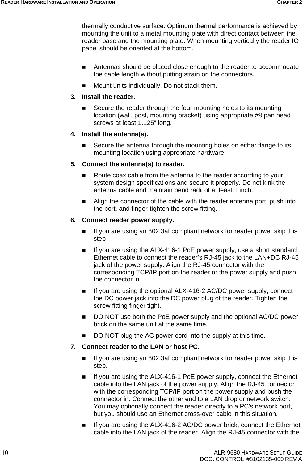 READER HARDWARE INSTALLATION AND OPERATION CHAPTER 2     ALR-9680 HARDWARE SETUP GUIDE   DOC. CONTROL  #8102135-000 REV A 10thermally conductive surface. Optimum thermal performance is achieved by mounting the unit to a metal mounting plate with direct contact between the reader base and the mounting plate. When mounting vertically the reader IO panel should be oriented at the bottom.    Antennas should be placed close enough to the reader to accommodate the cable length without putting strain on the connectors.  Mount units individually. Do not stack them. 3.  Install the reader.  Secure the reader through the four mounting holes to its mounting location (wall, post, mounting bracket) using appropriate #8 pan head screws at least 1.125” long. 4.  Install the antenna(s).  Secure the antenna through the mounting holes on either flange to its mounting location using appropriate hardware. 5.  Connect the antenna(s) to reader.  Route coax cable from the antenna to the reader according to your system design specifications and secure it properly. Do not kink the antenna cable and maintain bend radii of at least 1 inch.  Align the connector of the cable with the reader antenna port, push into the port, and finger-tighten the screw fitting. 6.  Connect reader power supply.  If you are using an 802.3af compliant network for reader power skip this step  If you are using the ALX-416-1 PoE power supply, use a short standard Ethernet cable to connect the reader’s RJ-45 jack to the LAN+DC RJ-45 jack of the power supply. Align the RJ-45 connector with the corresponding TCP/IP port on the reader or the power supply and push the connector in.  If you are using the optional ALX-416-2 AC/DC power supply, connect the DC power jack into the DC power plug of the reader. Tighten the screw fitting finger tight.  DO NOT use both the PoE power supply and the optional AC/DC power brick on the same unit at the same time.  DO NOT plug the AC power cord into the supply at this time. 7.  Connect reader to the LAN or host PC.  If you are using an 802.3af compliant network for reader power skip this step.  If you are using the ALX-416-1 PoE power supply, connect the Ethernet cable into the LAN jack of the power supply. Align the RJ-45 connector with the corresponding TCP/IP port on the power supply and push the connector in. Connect the other end to a LAN drop or network switch. You may optionally connect the reader directly to a PC&apos;s network port, but you should use an Ethernet cross-over cable in this situation.  If you are using the ALX-416-2 AC/DC power brick, connect the Ethernet cable into the LAN jack of the reader. Align the RJ-45 connector with the 