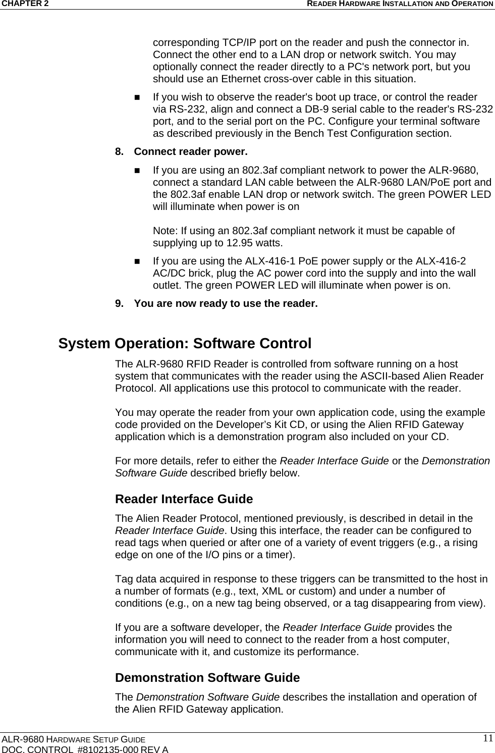 CHAPTER 2 READER HARDWARE INSTALLATION AND OPERATION ALR-9680 HARDWARE SETUP GUIDE                                                                                    DOC. CONTROL  #8102135-000 REV A                                         11corresponding TCP/IP port on the reader and push the connector in. Connect the other end to a LAN drop or network switch. You may optionally connect the reader directly to a PC&apos;s network port, but you should use an Ethernet cross-over cable in this situation.  If you wish to observe the reader&apos;s boot up trace, or control the reader via RS-232, align and connect a DB-9 serial cable to the reader&apos;s RS-232 port, and to the serial port on the PC. Configure your terminal software as described previously in the Bench Test Configuration section. 8.  Connect reader power.   If you are using an 802.3af compliant network to power the ALR-9680, connect a standard LAN cable between the ALR-9680 LAN/PoE port and the 802.3af enable LAN drop or network switch. The green POWER LED will illuminate when power is on  Note: If using an 802.3af compliant network it must be capable of supplying up to 12.95 watts.  If you are using the ALX-416-1 PoE power supply or the ALX-416-2 AC/DC brick, plug the AC power cord into the supply and into the wall outlet. The green POWER LED will illuminate when power is on. 9.  You are now ready to use the reader. System Operation: Software Control The ALR-9680 RFID Reader is controlled from software running on a host system that communicates with the reader using the ASCII-based Alien Reader Protocol. All applications use this protocol to communicate with the reader.   You may operate the reader from your own application code, using the example code provided on the Developer’s Kit CD, or using the Alien RFID Gateway application which is a demonstration program also included on your CD.   For more details, refer to either the Reader Interface Guide or the Demonstration Software Guide described briefly below. Reader Interface Guide The Alien Reader Protocol, mentioned previously, is described in detail in the Reader Interface Guide. Using this interface, the reader can be configured to read tags when queried or after one of a variety of event triggers (e.g., a rising edge on one of the I/O pins or a timer).   Tag data acquired in response to these triggers can be transmitted to the host in a number of formats (e.g., text, XML or custom) and under a number of conditions (e.g., on a new tag being observed, or a tag disappearing from view).   If you are a software developer, the Reader Interface Guide provides the information you will need to connect to the reader from a host computer, communicate with it, and customize its performance.  Demonstration Software Guide The Demonstration Software Guide describes the installation and operation of the Alien RFID Gateway application.  