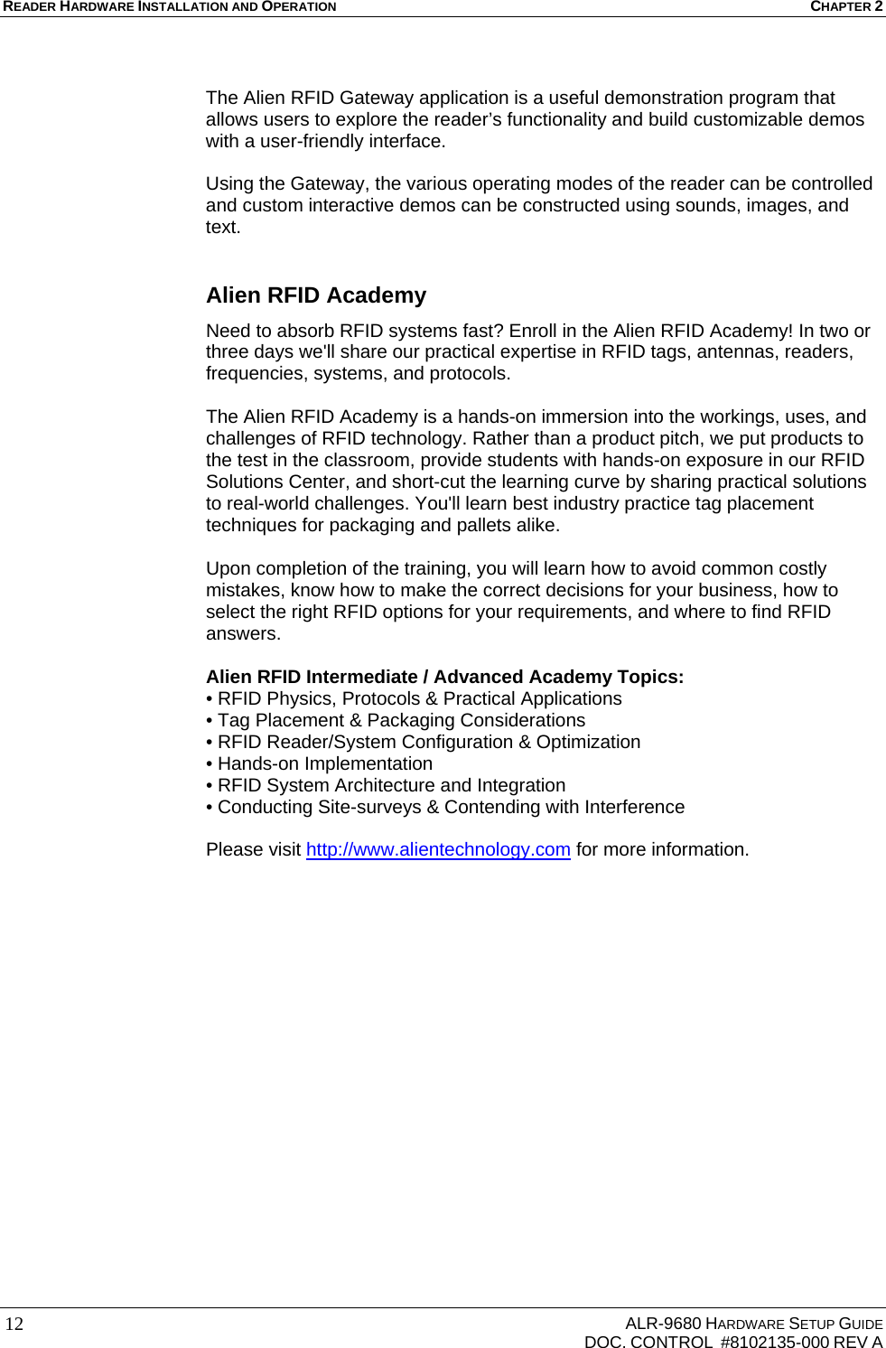 READER HARDWARE INSTALLATION AND OPERATION CHAPTER 2     ALR-9680 HARDWARE SETUP GUIDE   DOC. CONTROL  #8102135-000 REV A 12 The Alien RFID Gateway application is a useful demonstration program that allows users to explore the reader’s functionality and build customizable demos with a user-friendly interface.   Using the Gateway, the various operating modes of the reader can be controlled and custom interactive demos can be constructed using sounds, images, and text.  Alien RFID Academy Need to absorb RFID systems fast? Enroll in the Alien RFID Academy! In two or three days we&apos;ll share our practical expertise in RFID tags, antennas, readers, frequencies, systems, and protocols.   The Alien RFID Academy is a hands-on immersion into the workings, uses, and challenges of RFID technology. Rather than a product pitch, we put products to the test in the classroom, provide students with hands-on exposure in our RFID Solutions Center, and short-cut the learning curve by sharing practical solutions to real-world challenges. You&apos;ll learn best industry practice tag placement techniques for packaging and pallets alike.  Upon completion of the training, you will learn how to avoid common costly mistakes, know how to make the correct decisions for your business, how to select the right RFID options for your requirements, and where to find RFID answers.  Alien RFID Intermediate / Advanced Academy Topics: • RFID Physics, Protocols &amp; Practical Applications • Tag Placement &amp; Packaging Considerations • RFID Reader/System Configuration &amp; Optimization • Hands-on Implementation • RFID System Architecture and Integration • Conducting Site-surveys &amp; Contending with Interference  Please visit http://www.alientechnology.com for more information.   
