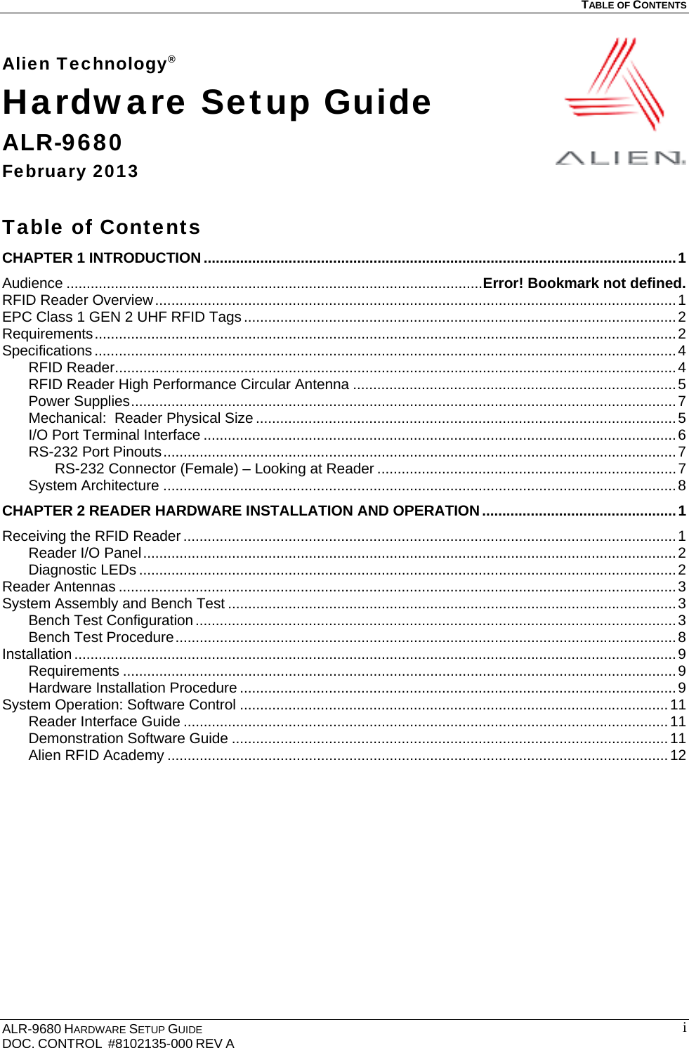   TABLE OF CONTENTS  ALR-9680 HARDWARE SETUP GUIDE                                                                                    DOC. CONTROL  #8102135-000 REV A                                         iAlien Technology® Hardware Setup Guide ALR-9680 February 2013  Table of Contents CHAPTER 1 INTRODUCTION ..................................................................................................................... 1Audience ....................................................................................................... Error! Bookmark not defined.RFID Reader Overview ................................................................................................................................. 1EPC Class 1 GEN 2 UHF RFID Tags ........................................................................................................... 2Requirements ................................................................................................................................................ 2Specifications ................................................................................................................................................ 4RFID Reader ........................................................................................................................................... 4RFID Reader High Performance Circular Antenna ................................................................................ 5Power Supplies ....................................................................................................................................... 7Mechanical:  Reader Physical Size ........................................................................................................ 5I/O Port Terminal Interface ..................................................................................................................... 6RS-232 Port Pinouts ............................................................................................................................... 7RS-232 Connector (Female) – Looking at Reader .......................................................................... 7System Architecture ............................................................................................................................... 8CHAPTER 2 READER HARDWARE INSTALLATION AND OPERATION ................................................ 1Receiving the RFID Reader .......................................................................................................................... 1Reader I/O Panel .................................................................................................................................... 2Diagnostic LEDs ..................................................................................................................................... 2Reader Antennas .......................................................................................................................................... 3System Assembly and Bench Test ............................................................................................................... 3Bench Test Configuration ....................................................................................................................... 3Bench Test Procedure ............................................................................................................................ 8Installation ..................................................................................................................................................... 9Requirements ......................................................................................................................................... 9Hardware Installation Procedure ............................................................................................................ 9System Operation: Software Control .......................................................................................................... 11Reader Interface Guide ........................................................................................................................ 11Demonstration Software Guide ............................................................................................................ 11Alien RFID Academy ............................................................................................................................ 12 