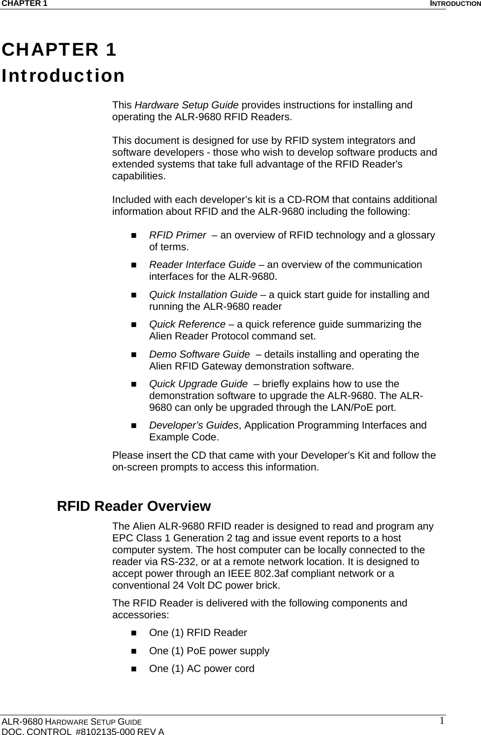 CHAPTER 1  INTRODUCTION ALR-9680 HARDWARE SETUP GUIDE                                                                                    DOC. CONTROL  #8102135-000 REV A                                         1CHAPTER 1 Introduction  This Hardware Setup Guide provides instructions for installing and operating the ALR-9680 RFID Readers.   This document is designed for use by RFID system integrators and software developers - those who wish to develop software products and extended systems that take full advantage of the RFID Reader&apos;s capabilities.  Included with each developer’s kit is a CD-ROM that contains additional information about RFID and the ALR-9680 including the following:   RFID Primer  – an overview of RFID technology and a glossary of terms.  Reader Interface Guide – an overview of the communication interfaces for the ALR-9680.  Quick Installation Guide – a quick start guide for installing and running the ALR-9680 reader  Quick Reference – a quick reference guide summarizing the Alien Reader Protocol command set.   Demo Software Guide  – details installing and operating the Alien RFID Gateway demonstration software.  Quick Upgrade Guide  – briefly explains how to use the demonstration software to upgrade the ALR-9680. The ALR-9680 can only be upgraded through the LAN/PoE port.  Developer’s Guides, Application Programming Interfaces and Example Code. Please insert the CD that came with your Developer’s Kit and follow the on-screen prompts to access this information. RFID Reader Overview The Alien ALR-9680 RFID reader is designed to read and program any EPC Class 1 Generation 2 tag and issue event reports to a host computer system. The host computer can be locally connected to the reader via RS-232, or at a remote network location. It is designed to accept power through an IEEE 802.3af compliant network or a conventional 24 Volt DC power brick. The RFID Reader is delivered with the following components and accessories:  One (1) RFID Reader  One (1) PoE power supply  One (1) AC power cord  