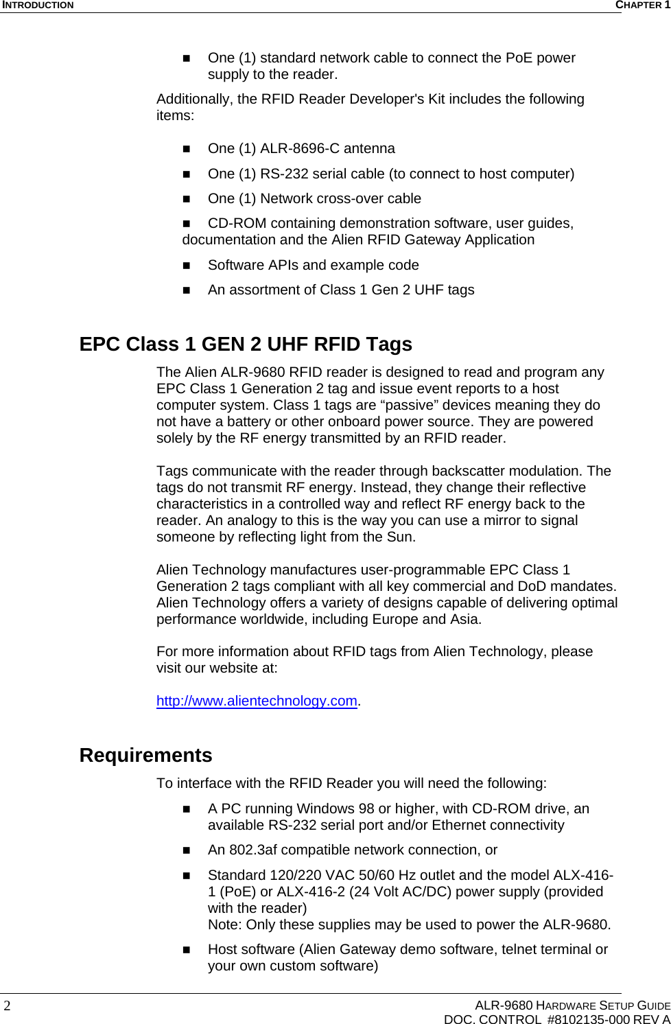 INTRODUCTION  CHAPTER 1     ALR-9680 HARDWARE SETUP GUIDE   DOC. CONTROL  #8102135-000 REV A 2  One (1) standard network cable to connect the PoE power supply to the reader. Additionally, the RFID Reader Developer&apos;s Kit includes the following items:   One (1) ALR-8696-C antenna  One (1) RS-232 serial cable (to connect to host computer)  One (1) Network cross-over cable   CD-ROM containing demonstration software, user guides, documentation and the Alien RFID Gateway Application  Software APIs and example code  An assortment of Class 1 Gen 2 UHF tags EPC Class 1 GEN 2 UHF RFID Tags The Alien ALR-9680 RFID reader is designed to read and program any EPC Class 1 Generation 2 tag and issue event reports to a host computer system. Class 1 tags are “passive” devices meaning they do not have a battery or other onboard power source. They are powered solely by the RF energy transmitted by an RFID reader.   Tags communicate with the reader through backscatter modulation. The tags do not transmit RF energy. Instead, they change their reflective characteristics in a controlled way and reflect RF energy back to the reader. An analogy to this is the way you can use a mirror to signal someone by reflecting light from the Sun.  Alien Technology manufactures user-programmable EPC Class 1 Generation 2 tags compliant with all key commercial and DoD mandates. Alien Technology offers a variety of designs capable of delivering optimal performance worldwide, including Europe and Asia.  For more information about RFID tags from Alien Technology, please visit our website at:  http://www.alientechnology.com. Requirements To interface with the RFID Reader you will need the following:  A PC running Windows 98 or higher, with CD-ROM drive, an available RS-232 serial port and/or Ethernet connectivity  An 802.3af compatible network connection, or  Standard 120/220 VAC 50/60 Hz outlet and the model ALX-416-1 (PoE) or ALX-416-2 (24 Volt AC/DC) power supply (provided with the reader) Note: Only these supplies may be used to power the ALR-9680.   Host software (Alien Gateway demo software, telnet terminal or your own custom software) 