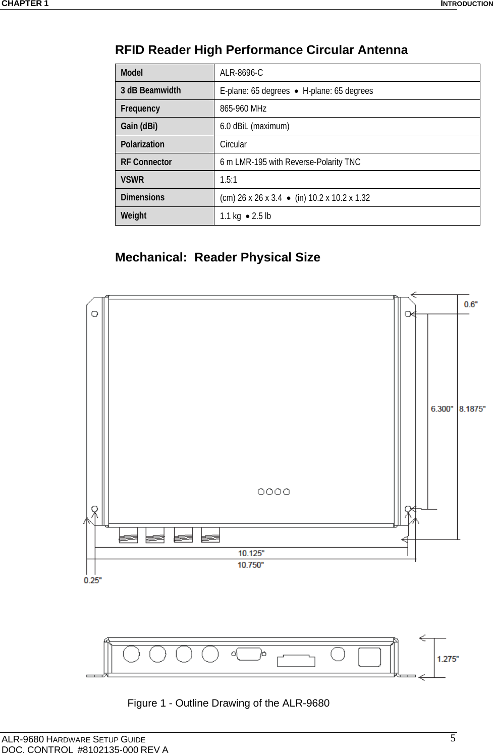 CHAPTER 1  INTRODUCTION ALR-9680 HARDWARE SETUP GUIDE                                                                                    DOC. CONTROL  #8102135-000 REV A                                         5RFID Reader High Performance Circular Antenna Model  ALR-8696-C  3 dB Beamwidth  E-plane: 65 degrees    H-plane: 65 degrees Frequency  865-960 MHz Gain (dBi)  6.0 dBiL (maximum) Polarization  Circular RF Connector  6 m LMR-195 with Reverse-Polarity TNC  VSWR  1.5:1 Dimensions  (cm) 26 x 26 x 3.4    (in) 10.2 x 10.2 x 1.32  Weight  1.1 kg   2.5 lb  Mechanical:  Reader Physical Size   Figure 1 - Outline Drawing of the ALR-9680 