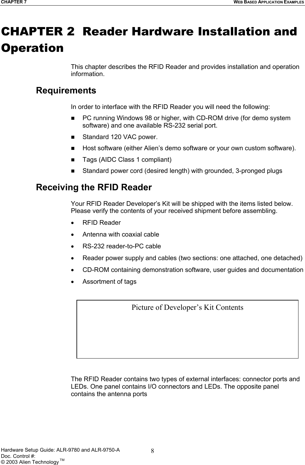 CHAPTER 7  WEB BASED APPLICATION EXAMPLES CHAPTER 2  Reader Hardware Installation and Operation  This chapter describes the RFID Reader and provides installation and operation information.   Requirements  In order to interface with the RFID Reader you will need the following:   PC running Windows 98 or higher, with CD-ROM drive (for demo system software) and one available RS-232 serial port.   Standard 120 VAC power.    Host software (either Alien’s demo software or your own custom software).   Tags (AIDC Class 1 compliant)   Standard power cord (desired length) with grounded, 3-pronged plugs  Receiving the RFID Reader  Your RFID Reader Developer’s Kit will be shipped with the items listed below. Please verify the contents of your received shipment before assembling. •  RFID Reader •  Antenna with coaxial cable •  RS-232 reader-to-PC cable  •  Reader power supply and cables (two sections: one attached, one detached) •  CD-ROM containing demonstration software, user guides and documentation •  Assortment of tags   Picture of Developer’s Kit Contents         The RFID Reader contains two types of external interfaces: connector ports and LEDs. One panel contains I/O connectors and LEDs. The opposite panel contains the antenna ports  Hardware Setup Guide: ALR-9780 and ALR-9750-A      Doc. Control #:  © 2003 Alien Technology TM 8