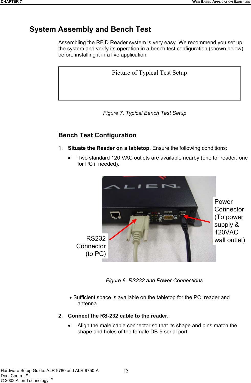 CHAPTER 7  WEB BASED APPLICATION EXAMPLES  System Assembly and Bench Test  Assembling the RFID Reader system is very easy. We recommend you set up the system and verify its operation in a bench test configuration (shown below) before installing it in a live application.   Picture of Typical Test Setup     Figure 7. Typical Bench Test Setup  Bench Test Configuration  1.  Situate the Reader on a tabletop. Ensure the following conditions: •  Two standard 120 VAC outlets are available nearby (one for reader, one for PC if needed). RS232Connector(to PC)PowerConnector(To power supply &amp; 120VAC wall outlet) Figure 8. RS232 and Power Connections   • Sufficient space is available on the tabletop for the PC, reader and antenna.  2.  Connect the RS-232 cable to the reader.  •  Align the male cable connector so that its shape and pins match the shape and holes of the female DB-9 serial port. Hardware Setup Guide: ALR-9780 and ALR-9750-A      Doc. Control #:  © 2003 Alien Technology TM 12