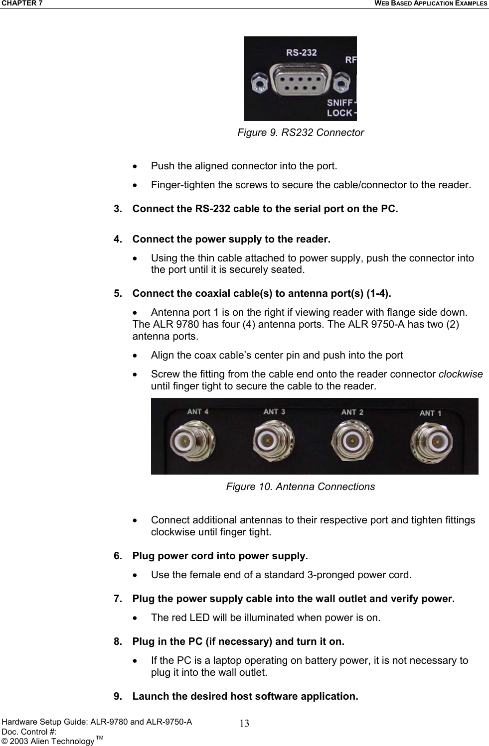 CHAPTER 7  WEB BASED APPLICATION EXAMPLES  Figure 9. RS232 Connector  •  Push the aligned connector into the port. •  Finger-tighten the screws to secure the cable/connector to the reader.  3.  Connect the RS-232 cable to the serial port on the PC.  4.  Connect the power supply to the reader. •  Using the thin cable attached to power supply, push the connector into the port until it is securely seated.  5.  Connect the coaxial cable(s) to antenna port(s) (1-4).  •  Antenna port 1 is on the right if viewing reader with flange side down. The ALR 9780 has four (4) antenna ports. The ALR 9750-A has two (2) antenna ports.  •  Align the coax cable’s center pin and push into the port •  Screw the fitting from the cable end onto the reader connector clockwise until finger tight to secure the cable to the reader.  Figure 10. Antenna Connections  •  Connect additional antennas to their respective port and tighten fittings clockwise until finger tight.   6.  Plug power cord into power supply. •  Use the female end of a standard 3-pronged power cord.  7.  Plug the power supply cable into the wall outlet and verify power. •  The red LED will be illuminated when power is on.  8.  Plug in the PC (if necessary) and turn it on. •  If the PC is a laptop operating on battery power, it is not necessary to plug it into the wall outlet.  9.  Launch the desired host software application. Hardware Setup Guide: ALR-9780 and ALR-9750-A      Doc. Control #:  © 2003 Alien Technology TM 13