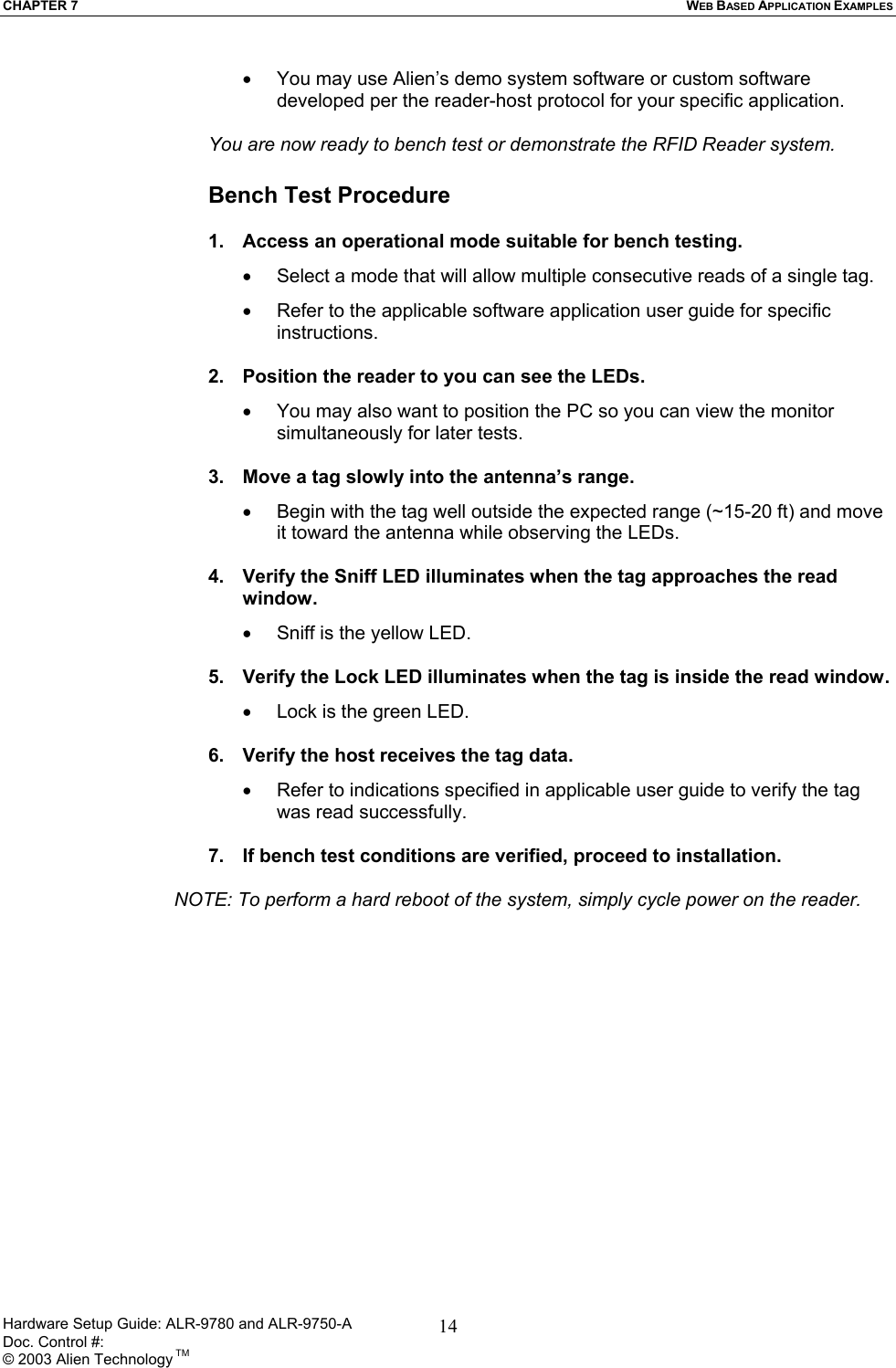 CHAPTER 7  WEB BASED APPLICATION EXAMPLES •  You may use Alien’s demo system software or custom software developed per the reader-host protocol for your specific application.  You are now ready to bench test or demonstrate the RFID Reader system.  Bench Test Procedure  1.  Access an operational mode suitable for bench testing. •  Select a mode that will allow multiple consecutive reads of a single tag. •  Refer to the applicable software application user guide for specific instructions.  2.  Position the reader to you can see the LEDs. •  You may also want to position the PC so you can view the monitor simultaneously for later tests.  3.  Move a tag slowly into the antenna’s range. •  Begin with the tag well outside the expected range (~15-20 ft) and move it toward the antenna while observing the LEDs.  4.  Verify the Sniff LED illuminates when the tag approaches the read window. •   Sniff is the yellow LED.  5.  Verify the Lock LED illuminates when the tag is inside the read window. •  Lock is the green LED.  6.  Verify the host receives the tag data. •  Refer to indications specified in applicable user guide to verify the tag was read successfully.  7.  If bench test conditions are verified, proceed to installation.     NOTE: To perform a hard reboot of the system, simply cycle power on the reader. Hardware Setup Guide: ALR-9780 and ALR-9750-A      Doc. Control #:  © 2003 Alien Technology TM 14
