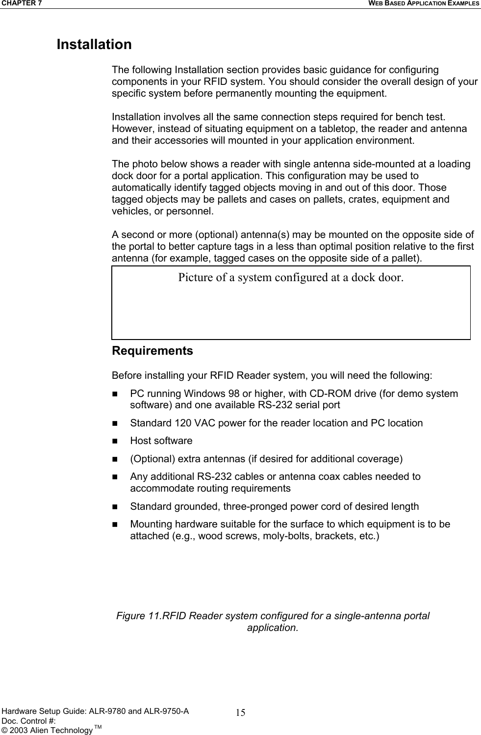 CHAPTER 7  WEB BASED APPLICATION EXAMPLES Installation  The following Installation section provides basic guidance for configuring components in your RFID system. You should consider the overall design of your specific system before permanently mounting the equipment.   Installation involves all the same connection steps required for bench test. However, instead of situating equipment on a tabletop, the reader and antenna and their accessories will mounted in your application environment.   The photo below shows a reader with single antenna side-mounted at a loading dock door for a portal application. This configuration may be used to automatically identify tagged objects moving in and out of this door. Those tagged objects may be pallets and cases on pallets, crates, equipment and vehicles, or personnel.  A second or more (optional) antenna(s) may be mounted on the opposite side of the portal to better capture tags in a less than optimal position relative to the first antenna (for example, tagged cases on the opposite side of a pallet).       Picture of a system configured at a dock door. Requirements  Before installing your RFID Reader system, you will need the following:   PC running Windows 98 or higher, with CD-ROM drive (for demo system software) and one available RS-232 serial port   Standard 120 VAC power for the reader location and PC location     Host software    (Optional) extra antennas (if desired for additional coverage)   Any additional RS-232 cables or antenna coax cables needed to accommodate routing requirements    Standard grounded, three-pronged power cord of desired length   Mounting hardware suitable for the surface to which equipment is to be attached (e.g., wood screws, moly-bolts, brackets, etc.) Figure 11.RFID Reader system configured for a single-antenna portal application.Hardware Setup Guide: ALR-9780 and ALR-9750-A      Doc. Control #:  © 2003 Alien Technology TM 15