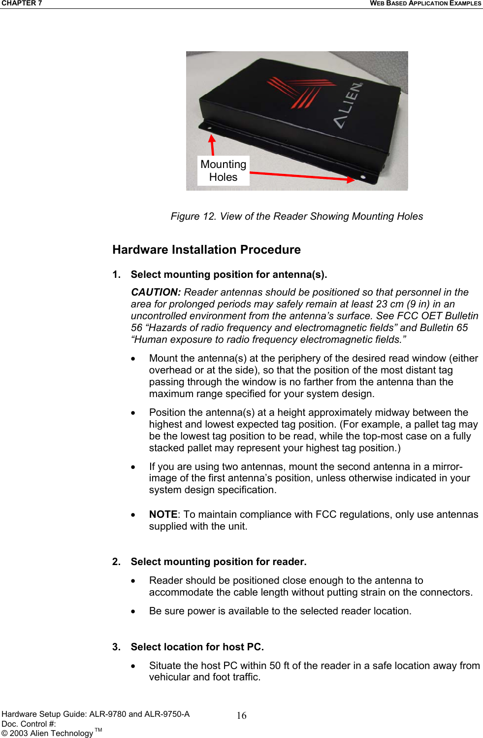 CHAPTER 7  WEB BASED APPLICATION EXAMPLES MountingHoles Figure 12. View of the Reader Showing Mounting Holes  Hardware Installation Procedure  1.  Select mounting position for antenna(s). CAUTION: Reader antennas should be positioned so that personnel in the area for prolonged periods may safely remain at least 23 cm (9 in) in an uncontrolled environment from the antenna’s surface. See FCC OET Bulletin 56 “Hazards of radio frequency and electromagnetic fields” and Bulletin 65 “Human exposure to radio frequency electromagnetic fields.” •  Mount the antenna(s) at the periphery of the desired read window (either overhead or at the side), so that the position of the most distant tag passing through the window is no farther from the antenna than the maximum range specified for your system design.  •  Position the antenna(s) at a height approximately midway between the highest and lowest expected tag position. (For example, a pallet tag may be the lowest tag position to be read, while the top-most case on a fully stacked pallet may represent your highest tag position.) •  If you are using two antennas, mount the second antenna in a mirror-image of the first antenna’s position, unless otherwise indicated in your system design specification.  •  NOTE: To maintain compliance with FCC regulations, only use antennas supplied with the unit.   2.  Select mounting position for reader. •  Reader should be positioned close enough to the antenna to accommodate the cable length without putting strain on the connectors. •  Be sure power is available to the selected reader location.   3.  Select location for host PC. •  Situate the host PC within 50 ft of the reader in a safe location away from vehicular and foot traffic.  Hardware Setup Guide: ALR-9780 and ALR-9750-A      Doc. Control #:  © 2003 Alien Technology TM 16