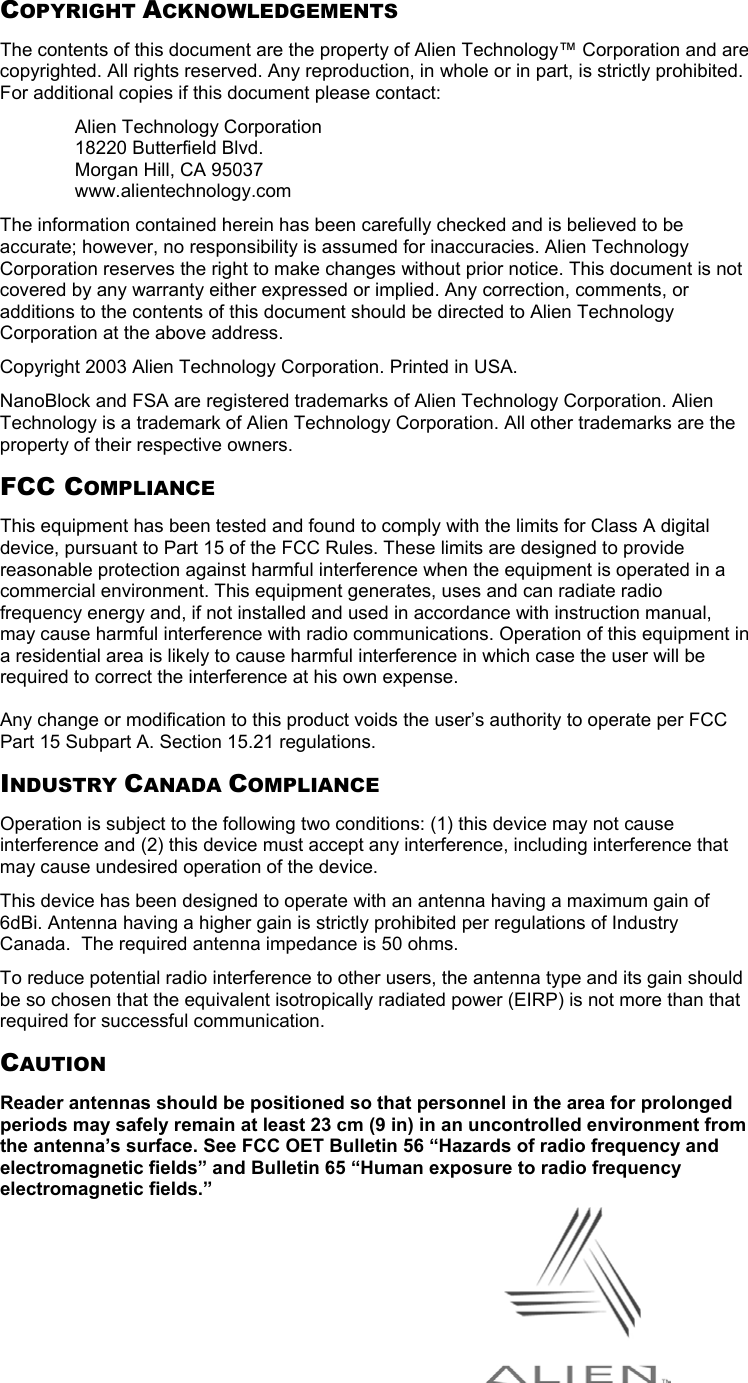 COPYRIGHT ACKNOWLEDGEMENTS The contents of this document are the property of Alien Technology™ Corporation and are copyrighted. All rights reserved. Any reproduction, in whole or in part, is strictly prohibited. For additional copies if this document please contact: Alien Technology Corporation 18220 Butterfield Blvd. Morgan Hill, CA 95037 www.alientechnology.com The information contained herein has been carefully checked and is believed to be accurate; however, no responsibility is assumed for inaccuracies. Alien Technology Corporation reserves the right to make changes without prior notice. This document is not covered by any warranty either expressed or implied. Any correction, comments, or additions to the contents of this document should be directed to Alien Technology Corporation at the above address. Copyright 2003 Alien Technology Corporation. Printed in USA. NanoBlock and FSA are registered trademarks of Alien Technology Corporation. Alien Technology is a trademark of Alien Technology Corporation. All other trademarks are the property of their respective owners. FCC COMPLIANCE This equipment has been tested and found to comply with the limits for Class A digital device, pursuant to Part 15 of the FCC Rules. These limits are designed to provide reasonable protection against harmful interference when the equipment is operated in a commercial environment. This equipment generates, uses and can radiate radio frequency energy and, if not installed and used in accordance with instruction manual, may cause harmful interference with radio communications. Operation of this equipment in a residential area is likely to cause harmful interference in which case the user will be required to correct the interference at his own expense.  Any change or modification to this product voids the user’s authority to operate per FCC Part 15 Subpart A. Section 15.21 regulations. INDUSTRY CANADA COMPLIANCE Operation is subject to the following two conditions: (1) this device may not cause interference and (2) this device must accept any interference, including interference that may cause undesired operation of the device. This device has been designed to operate with an antenna having a maximum gain of 6dBi. Antenna having a higher gain is strictly prohibited per regulations of Industry Canada.  The required antenna impedance is 50 ohms. To reduce potential radio interference to other users, the antenna type and its gain should be so chosen that the equivalent isotropically radiated power (EIRP) is not more than that required for successful communication. CAUTION Reader antennas should be positioned so that personnel in the area for prolonged periods may safely remain at least 23 cm (9 in) in an uncontrolled environment from the antenna’s surface. See FCC OET Bulletin 56 “Hazards of radio frequency and electromagnetic fields” and Bulletin 65 “Human exposure to radio frequency electromagnetic fields.”   