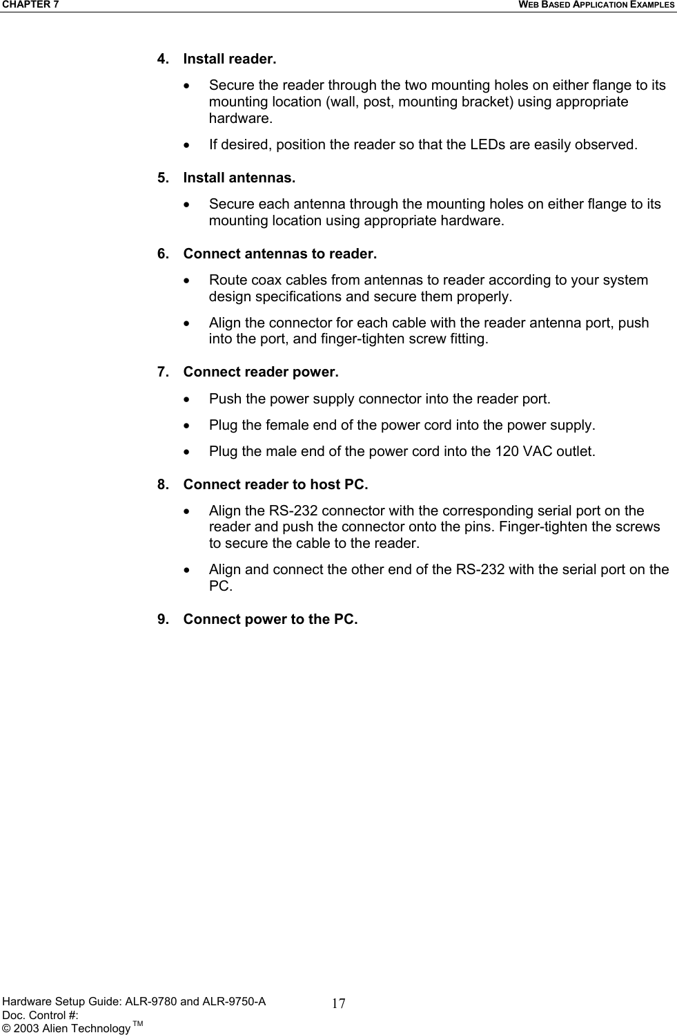 CHAPTER 7  WEB BASED APPLICATION EXAMPLES 4. Install reader. •  Secure the reader through the two mounting holes on either flange to its mounting location (wall, post, mounting bracket) using appropriate hardware. •  If desired, position the reader so that the LEDs are easily observed.  5. Install antennas. •  Secure each antenna through the mounting holes on either flange to its mounting location using appropriate hardware.  6.  Connect antennas to reader. •  Route coax cables from antennas to reader according to your system design specifications and secure them properly. •  Align the connector for each cable with the reader antenna port, push into the port, and finger-tighten screw fitting.  7.  Connect reader power. •  Push the power supply connector into the reader port. •  Plug the female end of the power cord into the power supply. •  Plug the male end of the power cord into the 120 VAC outlet.  8.  Connect reader to host PC. •  Align the RS-232 connector with the corresponding serial port on the reader and push the connector onto the pins. Finger-tighten the screws to secure the cable to the reader. •  Align and connect the other end of the RS-232 with the serial port on the PC.  9.  Connect power to the PC.  Hardware Setup Guide: ALR-9780 and ALR-9750-A      Doc. Control #:  © 2003 Alien Technology TM 17