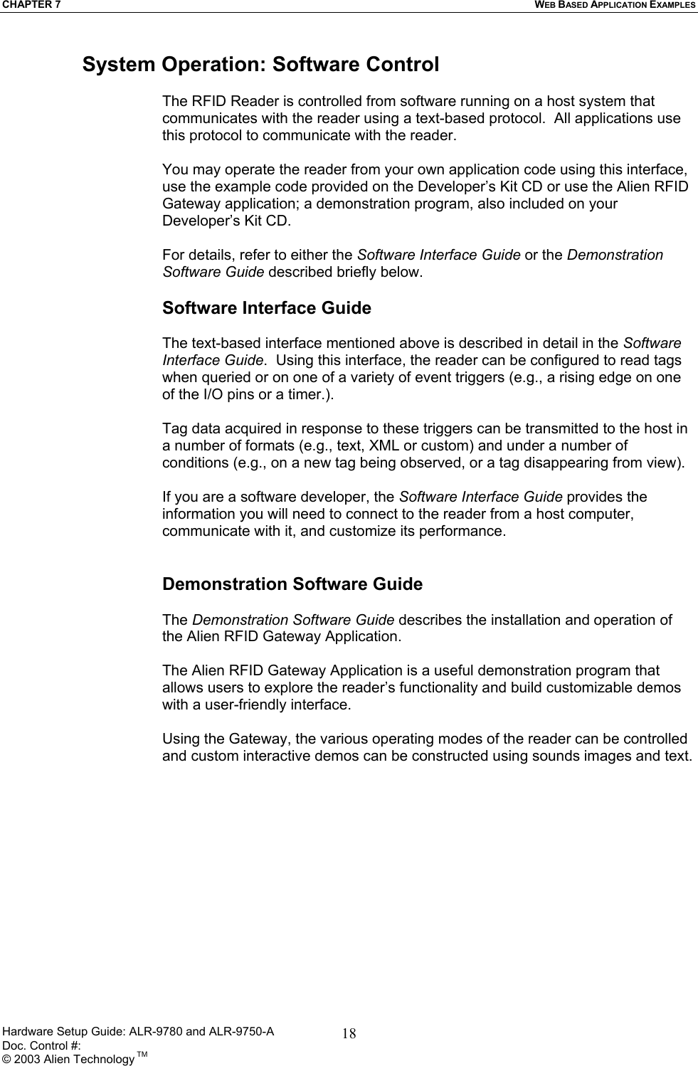 CHAPTER 7  WEB BASED APPLICATION EXAMPLES Hardware Setup Guide: ALR-9780 and ALR-9750-A      Doc. Control #:  © 2003 Alien Technology TM 18System Operation: Software Control  The RFID Reader is controlled from software running on a host system that communicates with the reader using a text-based protocol.  All applications use this protocol to communicate with the reader.   You may operate the reader from your own application code using this interface, use the example code provided on the Developer’s Kit CD or use the Alien RFID Gateway application; a demonstration program, also included on your Developer’s Kit CD.   For details, refer to either the Software Interface Guide or the Demonstration Software Guide described briefly below.   Software Interface Guide  The text-based interface mentioned above is described in detail in the Software Interface Guide.  Using this interface, the reader can be configured to read tags when queried or on one of a variety of event triggers (e.g., a rising edge on one of the I/O pins or a timer.).   Tag data acquired in response to these triggers can be transmitted to the host in a number of formats (e.g., text, XML or custom) and under a number of conditions (e.g., on a new tag being observed, or a tag disappearing from view).   If you are a software developer, the Software Interface Guide provides the information you will need to connect to the reader from a host computer, communicate with it, and customize its performance.    Demonstration Software Guide  The Demonstration Software Guide describes the installation and operation of the Alien RFID Gateway Application.   The Alien RFID Gateway Application is a useful demonstration program that allows users to explore the reader’s functionality and build customizable demos with a user-friendly interface.   Using the Gateway, the various operating modes of the reader can be controlled and custom interactive demos can be constructed using sounds images and text.      