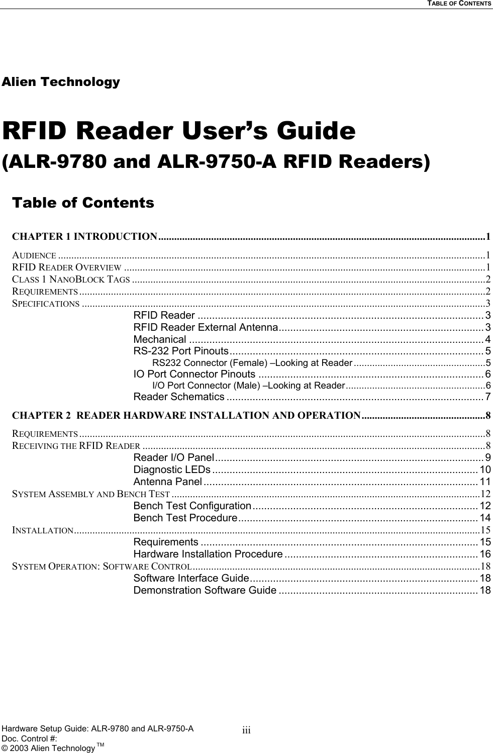   TABLE OF CONTENTS   Alien Technology  RFID Reader User’s Guide (ALR-9780 and ALR-9750-A RFID Readers)  Table of Contents  CHAPTER 1 INTRODUCTION............................................................................................................................1 AUDIENCE ..................................................................................................................................................................1 RFID READER OVERVIEW .........................................................................................................................................1 CLASS 1 NANOBLOCK TAGS ......................................................................................................................................2 REQUIREMENTS ..........................................................................................................................................................2 SPECIFICATIONS .........................................................................................................................................................3 RFID Reader ...................................................................................................3 RFID Reader External Antenna....................................................................... 3 Mechanical ...................................................................................................... 4 RS-232 Port Pinouts........................................................................................ 5 RS232 Connector (Female) –Looking at Reader ..................................................5 IO Port Connector Pinouts .............................................................................. 6 I/O Port Connector (Male) –Looking at Reader.....................................................6 Reader Schematics ......................................................................................... 7 CHAPTER 2  READER HARDWARE INSTALLATION AND OPERATION...............................................8 REQUIREMENTS ..........................................................................................................................................................8 RECEIVING THE RFID READER ..................................................................................................................................8 Reader I/O Panel............................................................................................. 9 Diagnostic LEDs ............................................................................................ 10 Antenna Panel ............................................................................................... 11 SYSTEM ASSEMBLY AND BENCH TEST .....................................................................................................................12 Bench Test Configuration .............................................................................. 12 Bench Test Procedure................................................................................... 14 INSTALLATION..........................................................................................................................................................15 Requirements ................................................................................................ 15 Hardware Installation Procedure ................................................................... 16 SYSTEM OPERATION: SOFTWARE CONTROL.............................................................................................................18 Software Interface Guide............................................................................... 18 Demonstration Software Guide ..................................................................... 18 Hardware Setup Guide: ALR-9780 and ALR-9750-A      Doc. Control #:  © 2003 Alien Technology TM iii