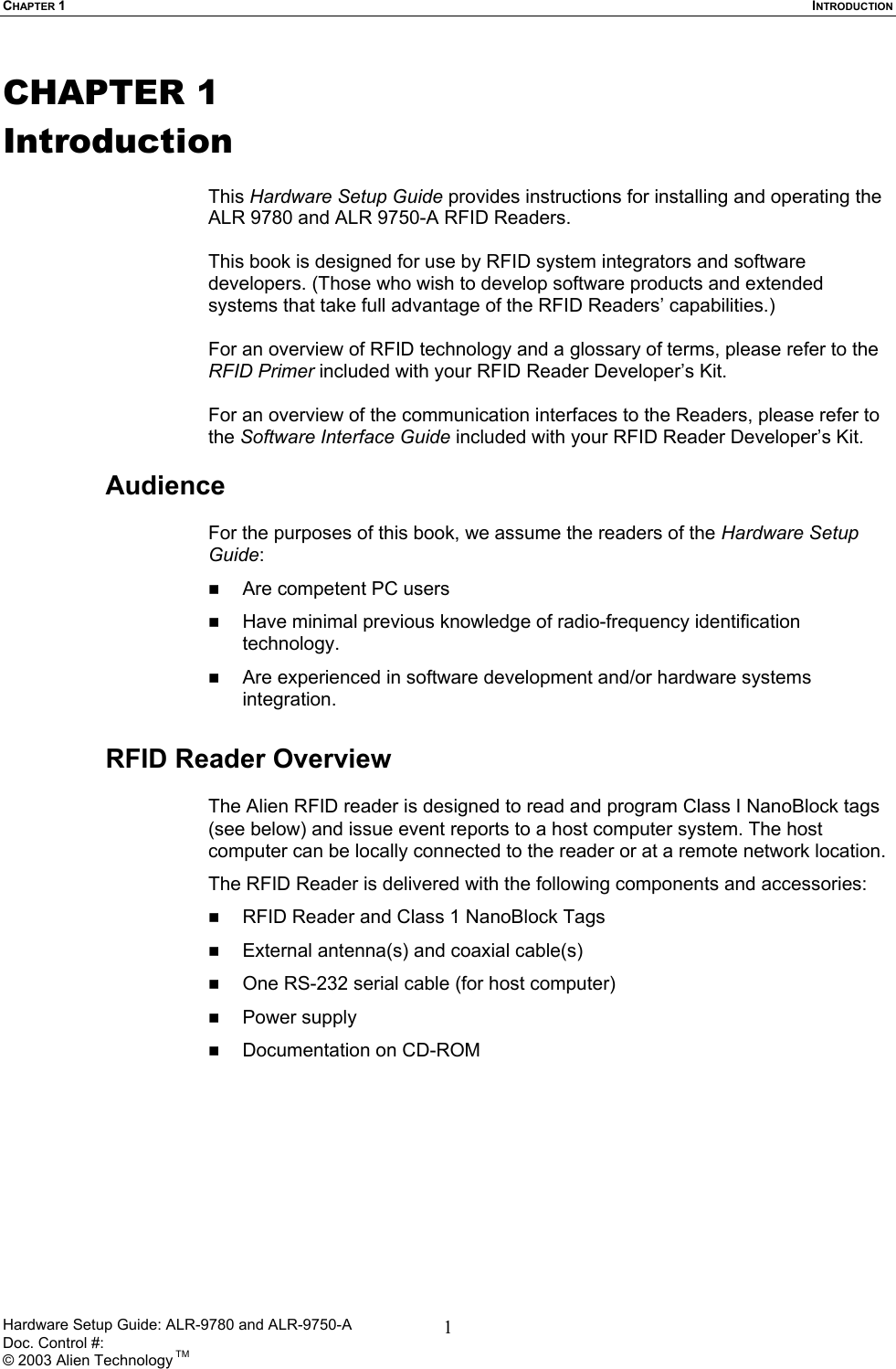 CHAPTER 1  INTRODUCTION CHAPTER 1 Introduction  This Hardware Setup Guide provides instructions for installing and operating the ALR 9780 and ALR 9750-A RFID Readers.   This book is designed for use by RFID system integrators and software developers. (Those who wish to develop software products and extended systems that take full advantage of the RFID Readers’ capabilities.)  For an overview of RFID technology and a glossary of terms, please refer to the RFID Primer included with your RFID Reader Developer’s Kit.  For an overview of the communication interfaces to the Readers, please refer to the Software Interface Guide included with your RFID Reader Developer’s Kit.  Audience  For the purposes of this book, we assume the readers of the Hardware Setup Guide:   Are competent PC users   Have minimal previous knowledge of radio-frequency identification technology.   Are experienced in software development and/or hardware systems integration.  RFID Reader Overview  The Alien RFID reader is designed to read and program Class I NanoBlock tags (see below) and issue event reports to a host computer system. The host computer can be locally connected to the reader or at a remote network location.  The RFID Reader is delivered with the following components and accessories:   RFID Reader and Class 1 NanoBlock Tags   External antenna(s) and coaxial cable(s)    One RS-232 serial cable (for host computer)   Power supply   Documentation on CD-ROM  Hardware Setup Guide: ALR-9780 and ALR-9750-A      Doc. Control #:  © 2003 Alien Technology TM 1