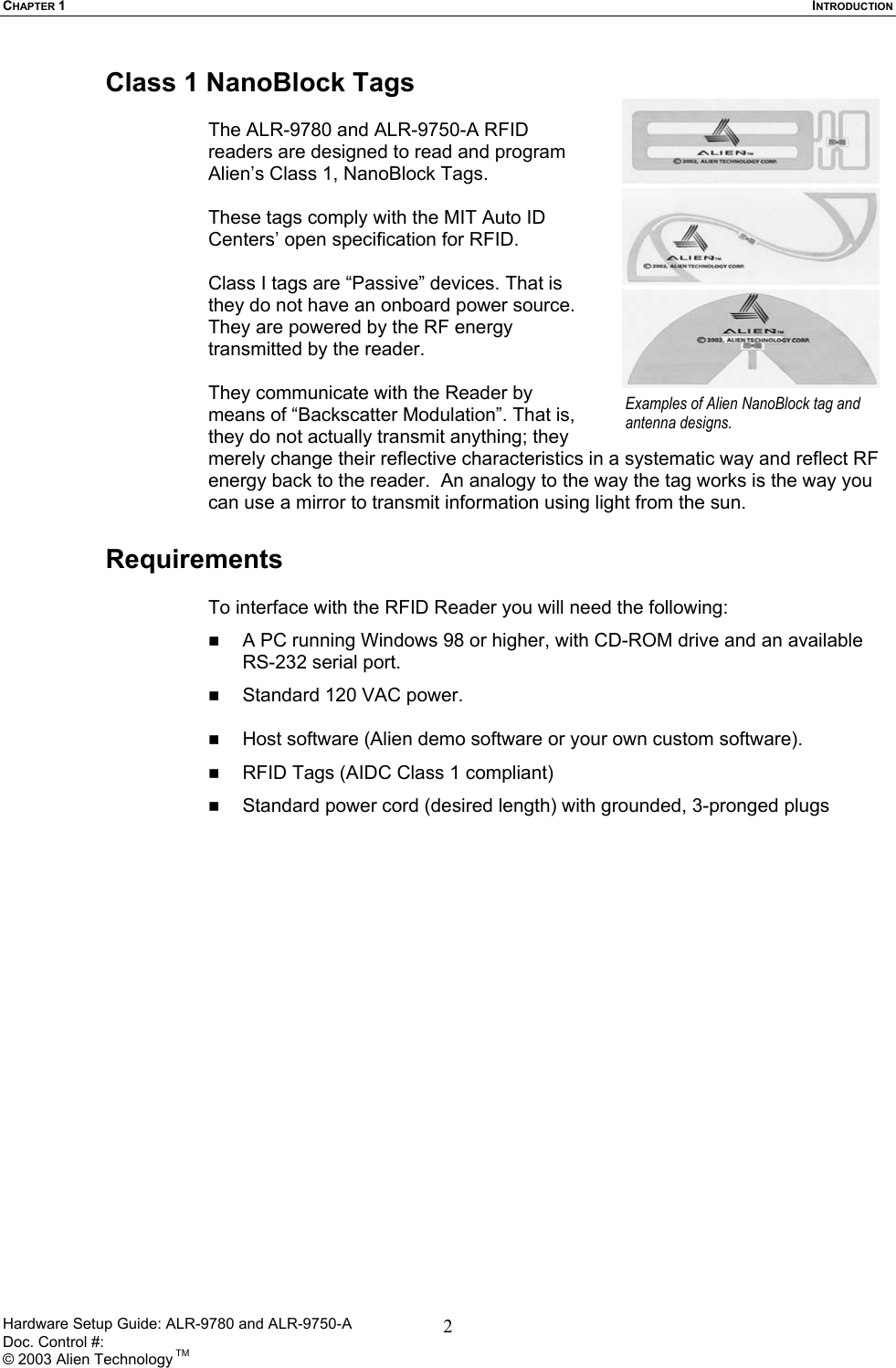 CHAPTER 1  INTRODUCTION Class 1 NanoBlock Tags  The ALR-9780 and ALR-9750-A RFID readers are designed to read and program Alien’s Class 1, NanoBlock Tags.   These tags comply with the MIT Auto ID Centers’ open specification for RFID.   Class I tags are “Passive” devices. That is they do not have an onboard power source. They are powered by the RF energy transmitted by the reader.   They communicate with the Reader by means of “Backscatter Modulation”. That is, they do not actually transmit anything; they merely change their reflective characteristics in a systematic way and reflect RF energy back to the reader.  An analogy to the way the tag works is the way you can use a mirror to transmit information using light from the sun.  Examples of Alien NanoBlock tag and antenna designs.  Requirements  To interface with the RFID Reader you will need the following:   A PC running Windows 98 or higher, with CD-ROM drive and an available RS-232 serial port.   Standard 120 VAC power.     Host software (Alien demo software or your own custom software).   RFID Tags (AIDC Class 1 compliant)   Standard power cord (desired length) with grounded, 3-pronged plugs  Hardware Setup Guide: ALR-9780 and ALR-9750-A      Doc. Control #:  © 2003 Alien Technology TM 2