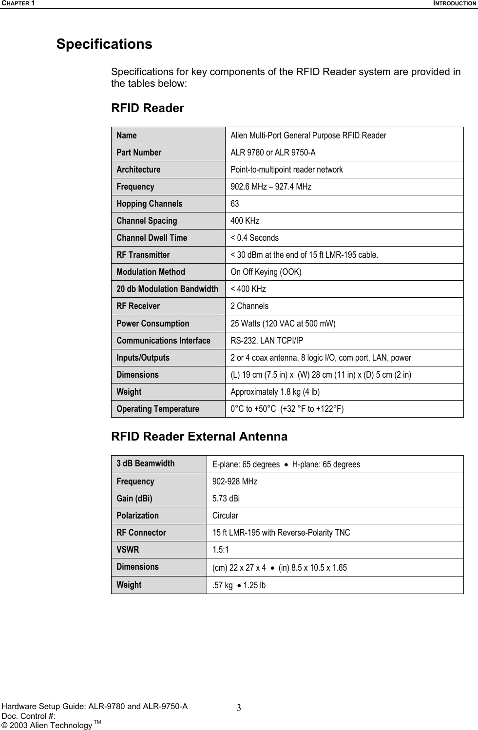 CHAPTER 1  INTRODUCTION Specifications  Specifications for key components of the RFID Reader system are provided in the tables below:  RFID Reader  Name  Alien Multi-Port General Purpose RFID Reader Part Number  ALR 9780 or ALR 9750-A Architecture  Point-to-multipoint reader network Frequency  902.6 MHz – 927.4 MHz Hopping Channels  63 Channel Spacing  400 KHz Channel Dwell Time  &lt; 0.4 Seconds RF Transmitter  &lt; 30 dBm at the end of 15 ft LMR-195 cable. Modulation Method  On Off Keying (OOK) 20 db Modulation Bandwidth  &lt; 400 KHz RF Receiver  2 Channels Power Consumption  25 Watts (120 VAC at 500 mW)    Communications Interface  RS-232, LAN TCPI/IP  Inputs/Outputs  2 or 4 coax antenna, 8 logic I/O, com port, LAN, power Dimensions  (L) 19 cm (7.5 in) x  (W) 28 cm (11 in) x (D) 5 cm (2 in) Weight  Approximately 1.8 kg (4 lb) Operating Temperature  0°C to +50°C  (+32 °F to +122°F)  RFID Reader External Antenna   3 dB Beamwidth  E-plane: 65 degrees  •  H-plane: 65 degrees Frequency  902-928 MHz Gain (dBi)  5.73 dBi  Polarization  Circular RF Connector  15 ft LMR-195 with Reverse-Polarity TNC  VSWR  1.5:1 Dimensions  (cm) 22 x 27 x 4  •  (in) 8.5 x 10.5 x 1.65  Weight  .57 kg  • 1.25 lb  Hardware Setup Guide: ALR-9780 and ALR-9750-A      Doc. Control #:  © 2003 Alien Technology TM 3