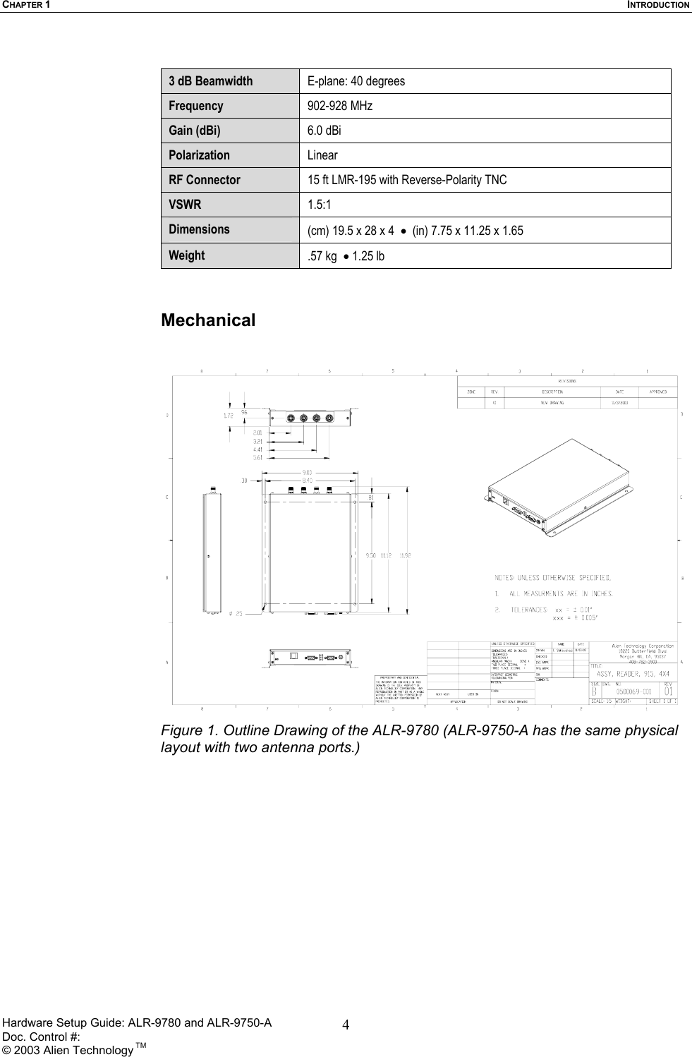 CHAPTER 1  INTRODUCTION  3 dB Beamwidth  E-plane: 40 degrees   Frequency  902-928 MHz Gain (dBi)  6.0 dBi  Polarization  Linear RF Connector  15 ft LMR-195 with Reverse-Polarity TNC  VSWR  1.5:1 Dimensions  (cm) 19.5 x 28 x 4  •  (in) 7.75 x 11.25 x 1.65  Weight  .57 kg  • 1.25 lb   Mechanical    Figure 1. Outline Drawing of the ALR-9780 (ALR-9750-A has the same physical layout with two antenna ports.) Hardware Setup Guide: ALR-9780 and ALR-9750-A      Doc. Control #:  © 2003 Alien Technology TM 4
