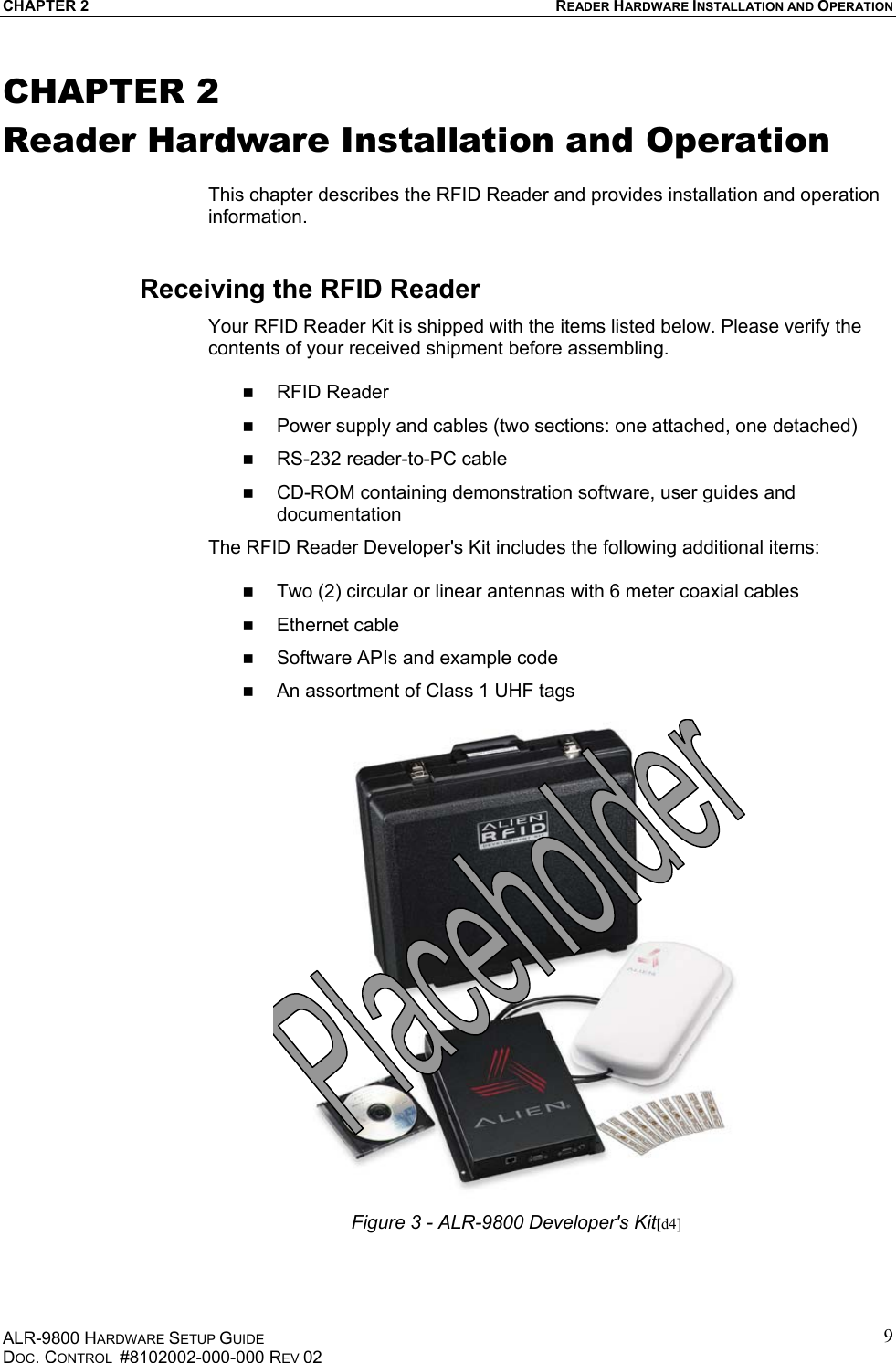 CHAPTER 2  READER HARDWARE INSTALLATION AND OPERATION ALR-9800 HARDWARE SETUP GUIDE DOC. CONTROL  #8102002-000-000 REV 02 9CHAPTER 2 Reader Hardware Installation and Operation  This chapter describes the RFID Reader and provides installation and operation information. Receiving the RFID Reader Your RFID Reader Kit is shipped with the items listed below. Please verify the contents of your received shipment before assembling.    RFID Reader   Power supply and cables (two sections: one attached, one detached)   RS-232 reader-to-PC cable    CD-ROM containing demonstration software, user guides and documentation The RFID Reader Developer&apos;s Kit includes the following additional items:    Two (2) circular or linear antennas with 6 meter coaxial cables   Ethernet cable   Software APIs and example code   An assortment of Class 1 UHF tags   Figure 3 - ALR-9800 Developer&apos;s Kit[d4] 