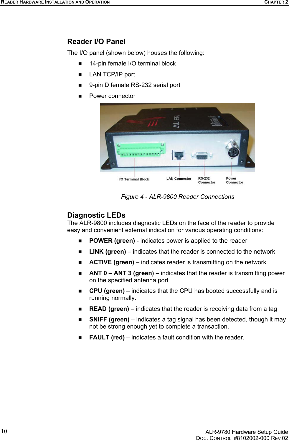 READER HARDWARE INSTALLATION AND OPERATION CHAPTER 2      ALR-9780 Hardware Setup Guide   DOC. CONTROL  #8102002-000 REV 02 10 Reader I/O Panel The I/O panel (shown below) houses the following:   14-pin female I/O terminal block   LAN TCP/IP port   9-pin D female RS-232 serial port   Power connector  Figure 4 - ALR-9800 Reader Connections  Diagnostic LEDs  The ALR-9800 includes diagnostic LEDs on the face of the reader to provide easy and convenient external indication for various operating conditions:   POWER (green) - indicates power is applied to the reader   LINK (green) – indicates that the reader is connected to the network   ACTIVE (green) – indicates reader is transmitting on the network   ANT 0 – ANT 3 (green) – indicates that the reader is transmitting power on the specified antenna port   CPU (green) – indicates that the CPU has booted successfully and is running normally.   READ (green) – indicates that the reader is receiving data from a tag   SNIFF (green) – indicates a tag signal has been detected, though it may not be strong enough yet to complete a transaction.   FAULT (red) – indicates a fault condition with the reader. 