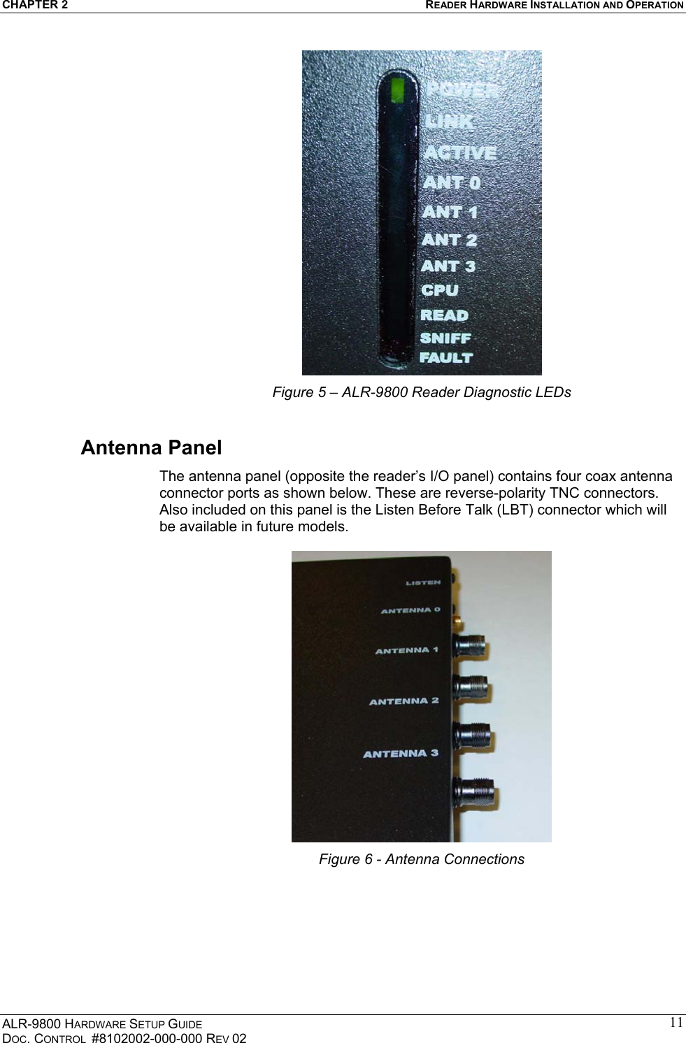 CHAPTER 2  READER HARDWARE INSTALLATION AND OPERATION ALR-9800 HARDWARE SETUP GUIDE DOC. CONTROL  #8102002-000-000 REV 02 11 Figure 5 – ALR-9800 Reader Diagnostic LEDs Antenna Panel The antenna panel (opposite the reader’s I/O panel) contains four coax antenna connector ports as shown below. These are reverse-polarity TNC connectors.  Also included on this panel is the Listen Before Talk (LBT) connector which will be available in future models.   Figure 6 - Antenna Connections   