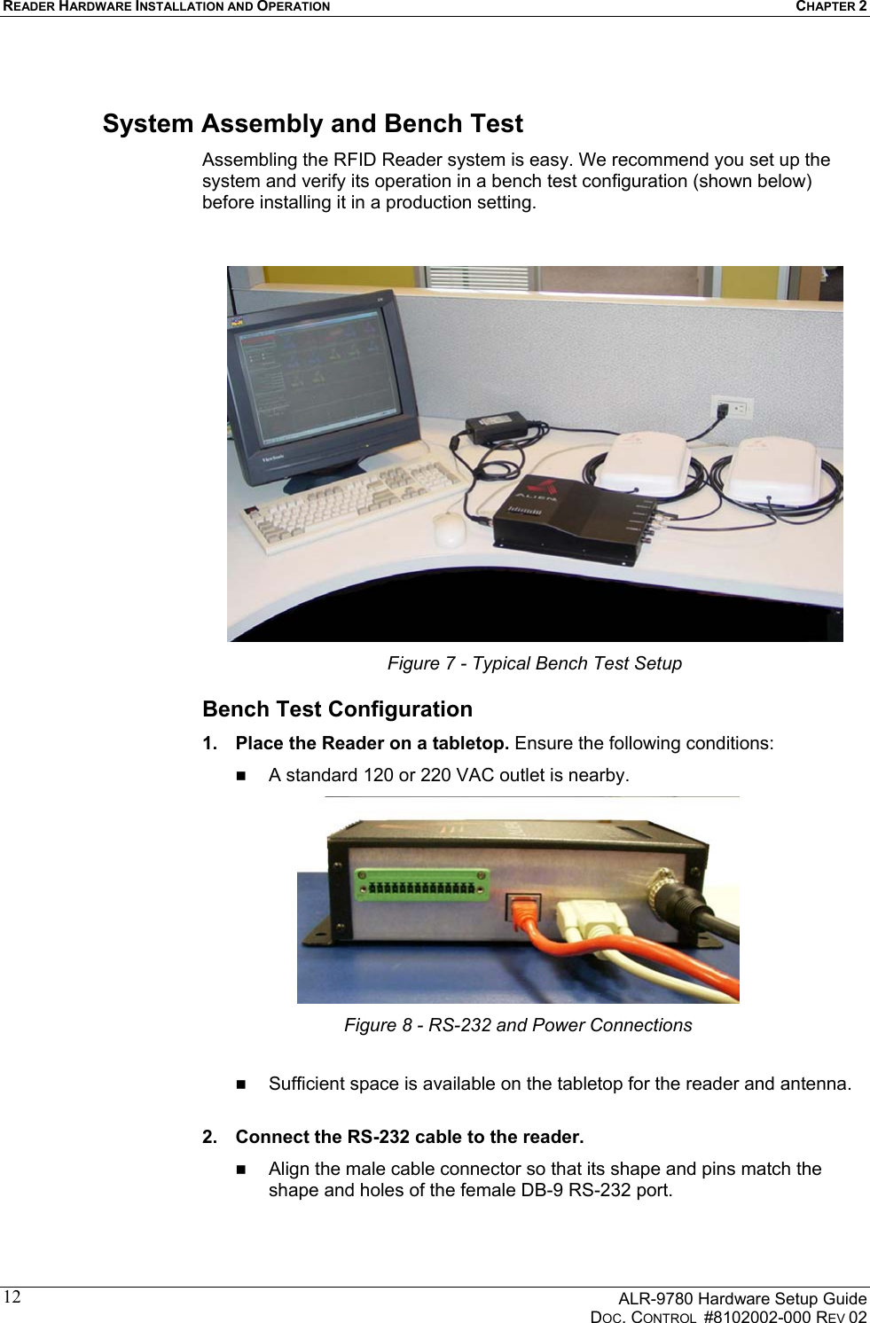 READER HARDWARE INSTALLATION AND OPERATION CHAPTER 2      ALR-9780 Hardware Setup Guide   DOC. CONTROL  #8102002-000 REV 02 12System Assembly and Bench Test Assembling the RFID Reader system is easy. We recommend you set up the system and verify its operation in a bench test configuration (shown below) before installing it in a production setting.    Figure 7 - Typical Bench Test Setup Bench Test Configuration 1.  Place the Reader on a tabletop. Ensure the following conditions:   A standard 120 or 220 VAC outlet is nearby.  Figure 8 - RS-232 and Power Connections    Sufficient space is available on the tabletop for the reader and antenna.  2.  Connect the RS-232 cable to the reader.    Align the male cable connector so that its shape and pins match the shape and holes of the female DB-9 RS-232 port. 