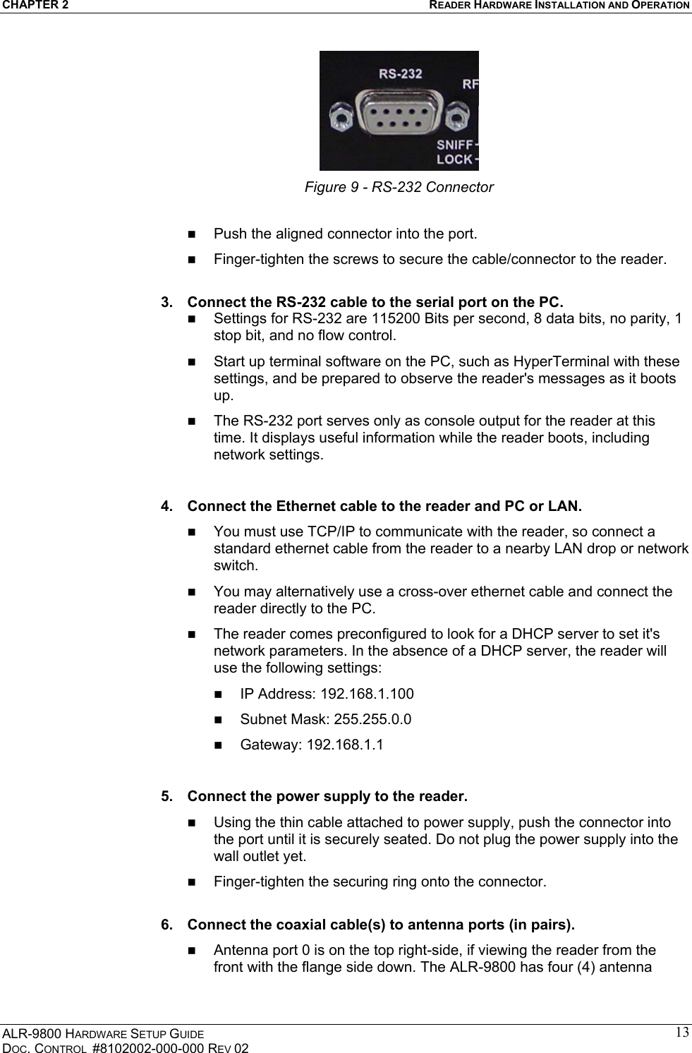 CHAPTER 2  READER HARDWARE INSTALLATION AND OPERATION ALR-9800 HARDWARE SETUP GUIDE DOC. CONTROL  #8102002-000-000 REV 02 13 Figure 9 - RS-232 Connector    Push the aligned connector into the port.   Finger-tighten the screws to secure the cable/connector to the reader.  3.  Connect the RS-232 cable to the serial port on the PC.   Settings for RS-232 are 115200 Bits per second, 8 data bits, no parity, 1 stop bit, and no flow control.   Start up terminal software on the PC, such as HyperTerminal with these settings, and be prepared to observe the reader&apos;s messages as it boots up.   The RS-232 port serves only as console output for the reader at this time. It displays useful information while the reader boots, including network settings.  4.  Connect the Ethernet cable to the reader and PC or LAN.   You must use TCP/IP to communicate with the reader, so connect a standard ethernet cable from the reader to a nearby LAN drop or network switch.   You may alternatively use a cross-over ethernet cable and connect the reader directly to the PC.   The reader comes preconfigured to look for a DHCP server to set it&apos;s network parameters. In the absence of a DHCP server, the reader will use the following settings:   IP Address: 192.168.1.100   Subnet Mask: 255.255.0.0   Gateway: 192.168.1.1  5.  Connect the power supply to the reader.   Using the thin cable attached to power supply, push the connector into the port until it is securely seated. Do not plug the power supply into the wall outlet yet.   Finger-tighten the securing ring onto the connector.  6.  Connect the coaxial cable(s) to antenna ports (in pairs).   Antenna port 0 is on the top right-side, if viewing the reader from the front with the flange side down. The ALR-9800 has four (4) antenna 