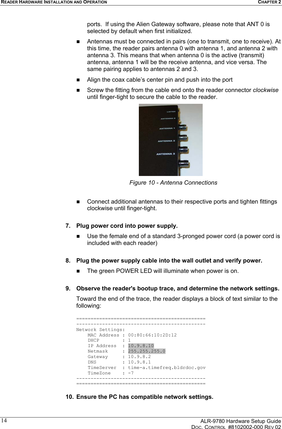 READER HARDWARE INSTALLATION AND OPERATION CHAPTER 2      ALR-9780 Hardware Setup Guide   DOC. CONTROL  #8102002-000 REV 02 14ports.  If using the Alien Gateway software, please note that ANT 0 is selected by default when first initialized.   Antennas must be connected in pairs (one to transmit, one to receive). At this time, the reader pairs antenna 0 with antenna 1, and antenna 2 with antenna 3. This means that when antenna 0 is the active (transmit) antenna, antenna 1 will be the receive antenna, and vice versa. The same pairing applies to antennas 2 and 3.   Align the coax cable’s center pin and push into the port   Screw the fitting from the cable end onto the reader connector clockwise until finger-tight to secure the cable to the reader.  Figure 10 - Antenna Connections    Connect additional antennas to their respective ports and tighten fittings clockwise until finger-tight.   7.  Plug power cord into power supply.   Use the female end of a standard 3-pronged power cord (a power cord is included with each reader)  8.  Plug the power supply cable into the wall outlet and verify power.   The green POWER LED will illuminate when power is on.  9.  Observe the reader&apos;s bootup trace, and determine the network settings. Toward the end of the trace, the reader displays a block of text similar to the following:  ============================================= --------------------------------------------- Network Settings:     MAC Address : 00:80:66:10:2D:12     DHCP        : 1     IP Address  : 10.9.8.10     Netmask     : 255.255.255.0     Gateway     : 10.9.8.2     DNS         : 10.9.8.1     TimeServer  : time-a.timefreq.bldrdoc.gov     TimeZone    : -7 --------------------------------------------- =============================================  10.  Ensure the PC has compatible network settings. 