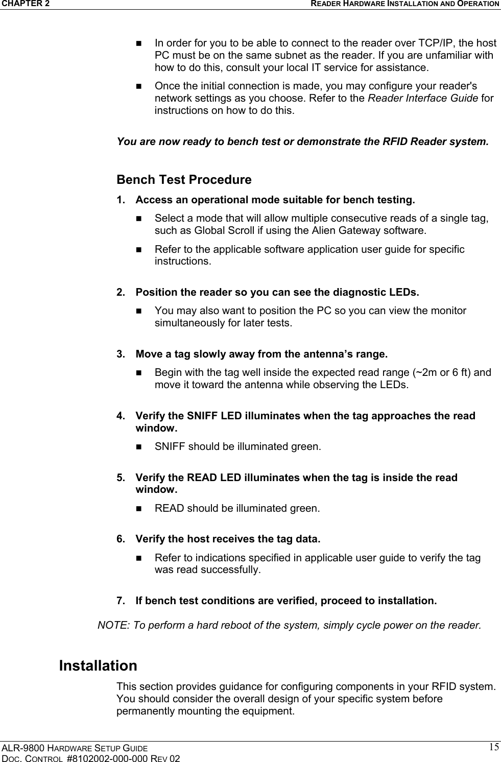 CHAPTER 2  READER HARDWARE INSTALLATION AND OPERATION ALR-9800 HARDWARE SETUP GUIDE DOC. CONTROL  #8102002-000-000 REV 02 15  In order for you to be able to connect to the reader over TCP/IP, the host PC must be on the same subnet as the reader. If you are unfamiliar with how to do this, consult your local IT service for assistance.   Once the initial connection is made, you may configure your reader&apos;s network settings as you choose. Refer to the Reader Interface Guide for instructions on how to do this.  You are now ready to bench test or demonstrate the RFID Reader system.  Bench Test Procedure 1.  Access an operational mode suitable for bench testing.   Select a mode that will allow multiple consecutive reads of a single tag, such as Global Scroll if using the Alien Gateway software.   Refer to the applicable software application user guide for specific instructions.  2.  Position the reader so you can see the diagnostic LEDs.   You may also want to position the PC so you can view the monitor simultaneously for later tests.  3.  Move a tag slowly away from the antenna’s range.   Begin with the tag well inside the expected read range (~2m or 6 ft) and move it toward the antenna while observing the LEDs.  4.  Verify the SNIFF LED illuminates when the tag approaches the read window.   SNIFF should be illuminated green.  5.  Verify the READ LED illuminates when the tag is inside the read window.   READ should be illuminated green.  6.  Verify the host receives the tag data.   Refer to indications specified in applicable user guide to verify the tag was read successfully.  7.  If bench test conditions are verified, proceed to installation.     NOTE: To perform a hard reboot of the system, simply cycle power on the reader. Installation This section provides guidance for configuring components in your RFID system. You should consider the overall design of your specific system before permanently mounting the equipment.  