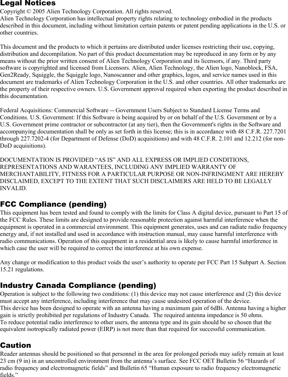 Legal Notices Copyright © 2005 Alien Technology Corporation. All rights reserved. Alien Technology Corporation has intellectual property rights relating to technology embodied in the products described in this document, including without limitation certain patents or patent pending applications in the U.S. or other countries.  This document and the products to which it pertains are distributed under licenses restricting their use, copying, distribution and decompilation. No part of this product documentation may be reproduced in any form or by any means without the prior written consent of Alien Technology Corporation and its licensors, if any. Third party software is copyrighted and licensed from Licensors. Alien, Alien Technology, the Alien logo, Nanoblock, FSA, Gen2Ready, Squiggle, the Squiggle logo, Nanoscanner and other graphics, logos, and service names used in this document are trademarks of Alien Technology Corporation in the U.S. and other countries. All other trademarks are the property of their respective owners. U.S. Government approval required when exporting the product described in this documentation.  Federal Acquisitions: Commercial Software -- Government Users Subject to Standard License Terms and Conditions. U.S. Government: If this Software is being acquired by or on behalf of the U.S. Government or by a U.S. Government prime contractor or subcontractor (at any tier), then the Government&apos;s rights in the Software and accompanying documentation shall be only as set forth in this license; this is in accordance with 48 C.F.R. 227.7201 through 227.7202-4 (for Department of Defense (DoD) acquisitions) and with 48 C.F.R. 2.101 and 12.212 (for non-DoD acquisitions).  DOCUMENTATION IS PROVIDED “AS IS” AND ALL EXPRESS OR IMPLIED CONDITIONS, REPRESENTATIONS AND WARANTEES, INCLUDING ANY IMPLIED WARRANTY OF MERCHANTABILITY, FITNESS FOR A PARTICULAR PURPOSE OR NON-INFRINGMENT ARE HEREBY DISCLAIMED, EXCEPT TO THE EXTENT THAT SUCH DISCLAIMERS ARE HELD TO BE LEGALLY INVALID.  FCC Compliance (pending) This equipment has been tested and found to comply with the limits for Class A digital device, pursuant to Part 15 of the FCC Rules. These limits are designed to provide reasonable protection against harmful interference when the equipment is operated in a commercial environment. This equipment generates, uses and can radiate radio frequency energy and, if not installed and used in accordance with instruction manual, may cause harmful interference with radio communications. Operation of this equipment in a residential area is likely to cause harmful interference in which case the user will be required to correct the interference at his own expense.  Any change or modification to this product voids the user’s authority to operate per FCC Part 15 Subpart A. Section 15.21 regulations.  Industry Canada Compliance (pending) Operation is subject to the following two conditions: (1) this device may not cause interference and (2) this device must accept any interference, including interference that may cause undesired operation of the device. This device has been designed to operate with an antenna having a maximum gain of 6dBi. Antenna having a higher gain is strictly prohibited per regulations of Industry Canada.  The required antenna impedance is 50 ohms. To reduce potential radio interference to other users, the antenna type and its gain should be so chosen that the equivalent isotropically radiated power (EIRP) is not more than that required for successful communication.  Caution Reader antennas should be positioned so that personnel in the area for prolonged periods may safely remain at least 23 cm (9 in) in an uncontrolled environment from the antenna’s surface. See FCC OET Bulletin 56 “Hazards of radio frequency and electromagnetic fields” and Bulletin 65 “Human exposure to radio frequency electromagnetic fields.”  